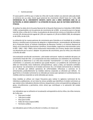 ∗ Control prenatal
El nuevo patrón confirma que si todos los niños del mundo reciben una atención adecuada desde
el comienzo de sus vidas, tienen igual potencial de crecimiento infantil hasta los 5 años. LAS
DIFERENCIAS EN EL CRECIMIENTO INFANTIL HASTA LOS 5 AÑOS DEPENDEN MÁS DE LA
NUTRICIÓN, EL MEDIO AMBIENTE Y LA ATENCIÓN EN SALUD, QUE DE FACTORES GENÉTICOS O
ÉTNICOS.
Al analizar los datos de la Encuesta Nacional de la Situación Nutricional en Colombia 2.005 (ENSIN
2.005), comparándolos con los patrones de crecimiento de la OMS, se encuentra que en el grupo
total de niños y niñas de 0 a 4 años, la prevalencia de desnutrición crónica en Colombia es de 16%
y no de 12%, de desnutrición aguda de 1,9% con respecto al 1,3% de la ENSIN 2.005; de sobrepeso
es de 3,9% y no de 3,1%.
La utilización de los nuevos patrones de crecimiento para Colombia es el resultado de un análisis
técnico y científico para el proceso de adopción e implementación, recomendación del Ministerio
de la Protección Social, el Instituto Colombiano de Bienestar Familiar y el Instituto Nacional de
Salud, con la asesoría de Asociaciones científicas, Universidades, organismos internacionales como
la OPS – ONU – FAO – PMA y otras Instituciones relacionadas con el tema, dando como resultado
una Resolución por la cual se adoptan los patrones de crecimiento, para los niños y las niñas de 0
a 18 años de edad
Una evaluación sencilla del crecimiento y del estado nutricional implica la medición del peso y el
crecimiento lineal del niño y la comparación de estas mediciones con estándares de crecimiento.
El propósito es determinar si un niño está creciendo “normalmente” o si tiene un problema de
crecimiento o si presenta una tendencia que puede llevarlo a un problema de crecimiento que
debe ser intervenido. Estas mediciones antropométricas (peso y talla), son bastante confiables
para observar las variaciones en el estado nutricional. Así, si el estado nutricional de un individuo
se ve afectado por defecto (presencia de enfermedades infecciosas o carencias en la
alimentación), predeciblemente las medidas externas corporales se afectarán por defecto. En
igual forma si el estado nutricional se ve afectado por exceso (por ejemplo en la alimentación), las
medidas externas corporales se verán afectadas por exceso.
Estas medidas se utilizan con mayor frecuencia para realizar la vigilancia nutricional de los
individuos y poblaciones, sin ser éstas las únicas variables que identifican el estado nutricional, ya
que existen otros indicadores directos (clínicos, bioquímicos) y otros antropométricos (pliegues de
grasa, circunferencias y perímetros, entre otros) que contribuyen a la valoración del estado
nutricional.
Los indicadores que se utilizarán en la evaluación antropométrica de los niños y las niñas menores
de 2 años son:
∗ Peso para la edad
∗ Talla para la edad
∗ Peso para la talla
∗ Índice de masa corporal (IMC)
∗ Perímetro cefálico
Los indicadores para el niño y la niña de 2 a 4 años y 11 meses son:
 
