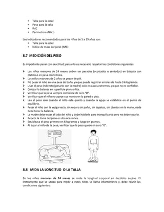 ∗ Talla para la edad
∗ Peso para la talla
∗ IMC
∗ Perímetro cefálico
Los indicadores recomendados para los niños de 5 a 19 años son:
∗ Talla para la edad
∗ Índice de masa corporal (IMC)
8.7 MEDICIÓN DEL PESO
Es importante pesar con exactitud; para ello es necesario respetar las condiciones siguientes:
 Los niños menores de 24 meses deben ser pesados (acostados o sentados) en báscula con
platillo o en pesa electrónica.
 Los niños mayores de 2 años se pesan de pié.
 No pesar al niño en una pesa de baño, ya que puede registrar errores de hasta 3 kilogramos.
 Usar el peso indirecto (pesarlo con la madre) solo en casos extremos, ya que no es confiable.
 Colocar la balanza en superficie plana y fija.
 Verificar que la pesa siempre comience de cero “0”.
 Verificar que el niño no apoye sus manos en la pared o piso.
 Lea el peso solo cuando el niño este quieto y cuando la aguja se estabilice en el punto de
equilibrio.
 Pesar al niño con la vejiga vacía, sin ropa y sin pañal, sin zapatos, sin objetos en la mano, nada
debe tocar la balanza.
 La madre debe estar al lado del niño y debe hablarle para tranquilizarlo pero no debe tocarlo.
 Repetir la toma del peso en dos ocasiones.
 Establezca el peso primero en kilogramos y luego en gramos.
 Al bajar al niño de la pesa, verificar que la pesa quede en cero “0”.
8.8 MIDA LA LONGITUD O LA TALLA
En los niños menores de 24 meses se mide la longitud corporal en decúbito supino. El
instrumento que se utiliza para medir a estos niños se llama infantómetro y, debe reunir las
condiciones siguientes:
 