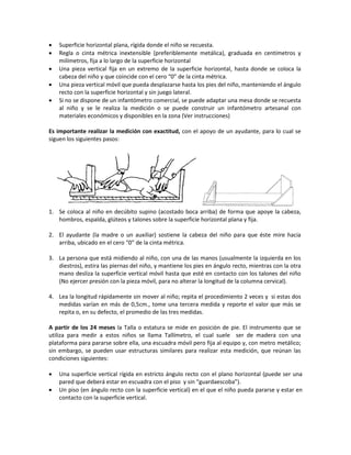 • Superficie horizontal plana, rígida donde el niño se recuesta.
• Regla o cinta métrica inextensible (preferiblemente metálica), graduada en centímetros y
milímetros, fija a lo largo de la superficie horizontal
• Una pieza vertical fija en un extremo de la superficie horizontal, hasta donde se coloca la
cabeza del niño y que coincide con el cero “0” de la cinta métrica.
• Una pieza vertical móvil que pueda desplazarse hasta los pies del niño, manteniendo el ángulo
recto con la superficie horizontal y sin juego lateral.
• Si no se dispone de un infantómetro comercial, se puede adaptar una mesa donde se recuesta
al niño y se le realiza la medición o se puede construir un infantómetro artesanal con
materiales económicos y disponibles en la zona (Ver instrucciones)
Es importante realizar la medición con exactitud, con el apoyo de un ayudante, para lo cual se
siguen los siguientes pasos:
1. Se coloca al niño en decúbito supino (acostado boca arriba) de forma que apoye la cabeza,
hombros, espalda, glúteos y talones sobre la superficie horizontal plana y fija.
2. El ayudante (la madre o un auxiliar) sostiene la cabeza del niño para que éste mire hacia
arriba, ubicado en el cero “0” de la cinta métrica.
3. La persona que está midiendo al niño, con una de las manos (usualmente la izquierda en los
diestros), estira las piernas del niño, y mantiene los pies en ángulo recto, mientras con la otra
mano desliza la superficie vertical móvil hasta que esté en contacto con los talones del niño
(No ejercer presión con la pieza móvil, para no alterar la longitud de la columna cervical).
4. Lea la longitud rápidamente sin mover al niño; repita el procedimiento 2 veces y si estas dos
medidas varían en más de 0,5cm., tome una tercera medida y reporte el valor que más se
repita o, en su defecto, el promedio de las tres medidas.
A partir de los 24 meses la Talla o estatura se mide en posición de pie. El instrumento que se
utiliza para medir a estos niños se llama Tallímetro, el cual suele ser de madera con una
plataforma para pararse sobre ella, una escuadra móvil pero fija al equipo y, con metro metálico;
sin embargo, se pueden usar estructuras similares para realizar esta medición, que reúnan las
condiciones siguientes:
• Una superficie vertical rígida en estricto ángulo recto con el plano horizontal (puede ser una
pared que deberá estar en escuadra con el piso y sin “guardaescoba”).
• Un piso (en ángulo recto con la superficie vertical) en el que el niño pueda pararse y estar en
contacto con la superficie vertical.
 