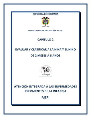 REPÚBLICA DE COLOMBIA
MINISTERIO DE LA PROTECCIÓN SOCIAL
CAPÍTULO 2
EVALUAR Y CLASIFICAR A LA NIÑA Y EL NIÑO
DE 2 MESES A 5 AÑOS
ATENCIÓN INTEGRADA A LAS ENFERMEDADES
PREVALENTES DE LA INFANCIA
AIEPI
 