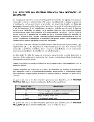 8.11 INTERPRETE LOS REGISTROS MARCADOS PARA INDICADORES DE
CRECIMIENTO
Las líneas que se encuentran en las curvas le ayudarán a interpretar los registros marcados que
representan el estado de crecimiento del niño. La línea marcada como 0 en cada curva representa
la mediana; lo cual es generalmente el promedio. Las otras líneas trazadas son líneas de
puntuación z, las cuales indican la distancia de la mediana. La ventaja de utilizar puntuación z con
el uso de la expresión de los indicadores en desviaciones estándar, permite medir la distancia
hacía arriba o hacia abajo en relación con la mediana; diferente a los percentiles utilizados
previamente que miden el porcentaje de niños en ese canal de crecimiento. Por esta razón se
decidió utilizar en la adopción de las nuevas curvas en Colombia desviaciones estándar. La
mediana y las puntuaciones z de cada curva de crecimiento proceden de mediciones de niños del
Estudio Multicéntrico de Referencias de Crecimiento de la OMS, quienes fueron alimentados y
crecieron en un entorno que favoreció su óptimo crecimiento.
Las líneas de la puntuación z de las curvas de crecimiento están enumeradas positivamente (1, 2) o
negativamente (-1, -2, -3). En general un punto marcado que está lejos de la mediana puede
representar un problema, sin embargo deben considerarse otros factores, como la tendencia de
crecimiento, las condiciones de salud del niño y la talla de los padres.
La observación de todas las curvas de crecimiento conjuntamente permitirá determinar la
naturaleza de los problemas de crecimiento. Será siempre importante considerar las tendencias
observadas a lo largo del tiempo.
Cuando interprete las curvas de crecimiento, recuerde tener en cuenta sus observaciones sobre la
apariencia del niño.
Compare los puntos que ha marcado en la gráfica de crecimiento con las líneas de puntuación z
para determinar si indican un problema de crecimiento. A continuación se enumeran en cuadros
las clasificaciones adoptadas por el Ministerio de la Protección Social para cada una de las curvas
utilizadas.
Los puntos de corte y las denominaciones propuestas para Colombia para el INDICADOR
PESO/EDAD (P/E) desde el nacimiento hasta los 2 años en Puntuación Z son:
Punto de corte
Desviaciones Estándar (D.E.)
Denominación
<-3 Peso muy bajo para la edad o Desnutrición global severa
<-2 Peso bajo para la edad o Desnutrición Global
≥ -2 a <-1 Riesgo peso bajo para la edad
≥-1 y ≤1 Peso Adecuado para la edad
Los puntos de corte y las denominaciones propuestas para Colombia para el INDICADOR
TALLA/EDAD T/E desde el nacimiento hasta los 5 años en Puntuación Z son:
 