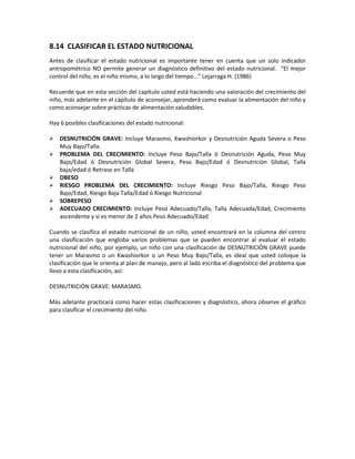 8.14 CLASIFICAR EL ESTADO NUTRICIONAL
Antes de clasificar el estado nutricional es importante tener en cuenta que un solo indicador
antropométrico NO permite generar un diagnóstico definitivo del estado nutricional. “El mejor
control del niño, es el niño mismo, a lo largo del tiempo…” Lejarraga H. (1986)
Recuerde que en esta sección del capítulo usted está haciendo una valoración del crecimiento del
niño, más adelante en el capítulo de aconsejar, aprenderá como evaluar la alimentación del niño y
como aconsejar sobre prácticas de alimentación saludables.
Hay 6 posibles clasificaciones del estado nutricional:
 DESNUTRICIÓN GRAVE: Incluye Marasmo, Kwashiorkor y Desnutrición Aguda Severa o Peso
Muy Bajo/Talla.
 PROBLEMA DEL CRECIMIENTO: Incluye Peso Bajo/Talla ó Desnutrición Aguda, Peso Muy
Bajo/Edad ó Desnutrición Global Severa, Peso Bajo/Edad ó Desnutrición Global, Talla
baja/edad ó Retraso en Talla
 OBESO
 RIESGO PROBLEMA DEL CRECIMIENTO: Incluye Riesgo Peso Bajo/Talla, Riesgo Peso
Bajo/Edad, Riesgo Baja Talla/Edad ó Riesgo Nutricional
 SOBREPESO
 ADECUADO CRECIMIENTO: Incluye Peso Adecuado/Talla, Talla Adecuada/Edad, Crecimiento
ascendente y si es menor de 2 años Peso Adecuado/Edad
Cuando se clasifica el estado nutricional de un niño, usted encontrará en la columna del centro
una clasificación que engloba varios problemas que se pueden encontrar al evaluar el estado
nutricional del niño, por ejemplo, un niño con una clasificación de DESNUTRICIÓN GRAVE puede
tener un Marasmo o un Kwashiorkor o un Peso Muy Bajo/Talla, es ideal que usted coloque la
clasificación que le orienta al plan de manejo, pero al lado escriba el diagnóstico del problema que
llevo a esta clasificación, así:
DESNUTRICIÓN GRAVE: MARASMO.
Más adelante practicará como hacer estas clasificaciones y diagnóstico, ahora observe el gráfico
para clasificar el crecimiento del niño.
 