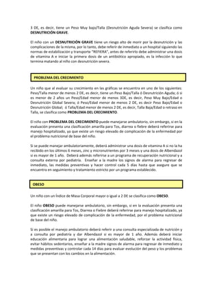 3 DE, es decir, tiene un Peso Muy bajo/Talla (Desnutrición Aguda Severa) se clasifica como
DESNUTRICIÓN GRAVE.
El niño con un DESNUTRICIÓN GRAVE tiene un riesgo alto de morir por la desnutrición y las
complicaciones de la misma, por lo tanto, debe referir de inmediato a un hospital siguiendo las
normas de estabilización y transporte “REFIERA”, antes de referirlo debe administrar una dosis
de vitamina A e iniciar la primera dosis de un antibiótico apropiado, es la infección lo que
termina matando al niño con desnutrición severa.
Un niño que al evaluar su crecimiento en las gráficas se encuentra en uno de los siguientes:
Peso/Talla menor de menos 2 DE, es decir, tiene un Peso Bajo/Talla ó Desnutrición Aguda; ó si
es menor de 2 años un Peso/Edad menor de menos 3DE, es decir, Peso Muy Bajo/Edad o
Desnutrición Global Severa; ó Peso/Edad menor de menos 2 DE, es decir Peso Bajo/Edad o
Desnutrición Global; ó Talla/Edad menor de menos 2 DE, es decir, Talla Baja/Edad o retraso en
Talla, se clasifica como PROBLEMA DEL CRECIMIENTO.
El niño con PROBLEMA DEL CRECIMIENTO puede manejarse ambulatorio, sin embargo, si en la
evaluación presenta una clasificación amarilla para Tos, diarrea o fiebre deberá referirse para
manejo hospitalizado, ya que existe un riesgo elevado de complicación de la enfermedad por
el problema nutricional de base del niño.
Si se puede manejar ambulatoriamente, deberá administrar una dosis de vitamina A si no la ha
recibido en los últimos 6 meses, zinc y micronutrientes por 3 meses y una dosis de Albendazol
si es mayor de 1 año. Deberá además referirse a un programa de recuperación nutricional y a
consulta externa por pediatría. Enseñar a la madre los signos de alarma para regresar de
inmediato, las medidas preventivas y hacer control cada 5 días hasta que asegure que se
encuentra en seguimiento y tratamiento estricto por un programa establecido.
Un niño con un Índice de Masa Corporal mayor o igual a 2 DE se clasifica como OBESO.
El niño OBESO puede manejarse ambulatorio, sin embargo, si en la evaluación presenta una
clasificación amarilla para Tos, Diarrea o Fiebre deberá referirse para manejo hospitalizado, ya
que existe un riesgo elevado de complicación de la enfermedad, por el problema nutricional
de base del niño.
Si es posible el manejo ambulatorio deberá referir a una consulta especializada de nutrición y
a consulta por pediatría y dar Albendazol si es mayor de 1 año. Además deberá iniciar
educación alimentaria para lograr una alimentación saludable, reforzar la actividad física,
evitar hábitos sedentarios, enseñar a la madre signos de alarma para regresar de inmediato y
medidas preventivas y controlar cada 14 días para evaluar evolución del peso y los problemas
que se presentan con los cambios en la alimentación.
PROBLEMA DEL CRECIMIENTO
OBESO
 