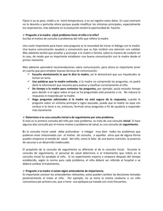 Fíjese si ya se peso, midió y se tomó temperatura, si es así registre estos datos. En caso contrario
no lo desvista o perturbe ahora porque puede modificar los síntomas principales, especialmente
los respiratorios, más adelante en la evaluación tendrá la oportunidad de hacerlo.
 Pregunte a la madre: ¿Qué problema tiene el niño o la niña?
Escriba el motivo de consulta o problemas del niño que refiere la madre.
Una razón importante para hacer esta pregunta es la necesidad de iniciar el diálogo con la madre.
Una buena comunicación ayudará a convencerla que su hijo recibirá una atención con calidad.
Más adelante tendrá que enseñar y aconsejar a la madre o familia, sobre la manera de cuidarlo en
la casa, de modo que es importante establecer una buena comunicación con la madre desde el
primer momento.
Más adelante aprenderá recomendaciones sobre comunicación, pero ahora es importante tener
en cuenta que para emplear buenas técnicas de comunicación:
 Escuche atentamente lo que le dice la madre, así le demostrará que sus inquietudes se
toman en serio.
 Use palabras que la madre entienda, si la madre no comprende las preguntas, no podrá
darle la información que necesita para evaluar y clasificar correctamente al niño.
 De tiempo a la madre para contestar las preguntas, por ejemplo, quizá necesite tiempo
para decidir si el signo sobre el que se ha preguntado está presente o no. No induzca la
respuesta ni responda por la madre.
 Haga preguntas adicionales si la madre no está segura de la respuesta, cuando le
pregunte sobre un síntoma principal o signo asociado, puede que la madre no sepa con
certeza si lo tiene o no, entonces, formule otras preguntas a fin de ayudarla a responder
más claramente.
 Determine si es una consulta inicial o de seguimiento por este problema.
Si esta es la primera consulta del niño por este problema, se trata de una consulta inicial. Si hace
algunos días consultó por el mismo motivo o problema de salud, es una consulta de seguimiento.
En la consulta inicial usted debe profundizar e indagar muy bien todos los problemas que
pudieran estar relacionados con el motivo de consulta, o aquellos otros que de alguna forma
pueden empeorar el estado de salud del niño, como la falta de una buena nutrición, la ausencia
de vacunas o un desarrollo inadecuado.
El propósito de la consulta de seguimiento es diferente al de la consulta inicial. Durante la
consulta de seguimiento, el personal de salud determina si el tratamiento que indicó en la
consulta inicial ha ayudado al niño. Si no experimenta mejoría o empeora después del tiempo
establecido, según la norma para cada problema, el niño deberá ser referido al hospital o se
deberá cambiar el tratamiento.
 Pregunte a la madre si existe algún antecedente de importancia.
Es importante conocer los antecedentes relevantes, estos pueden cambiar las decisiones tomadas
posteriormente al tratar al niño. Por ejemplo, no se toma la misma conducta si un niño
convulsiona por primera vez, que si tiene una epilepsia ya tratada con crisis frecuentes.
 