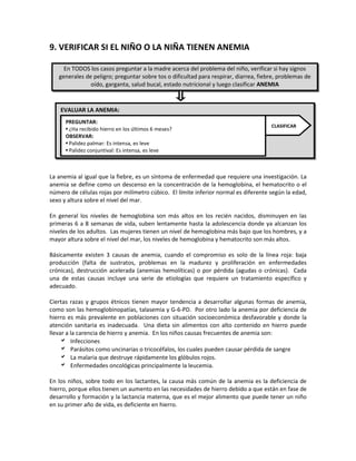 9. VERIFICAR SI EL NIÑO O LA NIÑA TIENEN ANEMIA
La anemia al igual que la fiebre, es un síntoma de enfermedad que requiere una investigación. La
anemia se define como un descenso en la concentración de la hemoglobina, el hematocrito o el
número de células rojas por milímetro cúbico. El límite inferior normal es diferente según la edad,
sexo y altura sobre el nivel del mar.
En general los niveles de hemoglobina son más altos en los recién nacidos, disminuyen en las
primeras 6 a 8 semanas de vida, suben lentamente hasta la adolescencia donde ya alcanzan los
niveles de los adultos. Las mujeres tienen un nivel de hemoglobina más bajo que los hombres, y a
mayor altura sobre el nivel del mar, los niveles de hemoglobina y hematocrito son más altos.
Básicamente existen 3 causas de anemia, cuando el compromiso es solo de la línea roja: baja
producción (falta de sustratos, problemas en la madurez y proliferación en enfermedades
crónicas), destrucción acelerada (anemias hemolíticas) o por pérdida (agudas o crónicas). Cada
una de estas causas incluye una serie de etiologías que requiere un tratamiento específico y
adecuado.
Ciertas razas y grupos étnicos tienen mayor tendencia a desarrollar algunas formas de anemia,
como son las hemoglobinopatías, talasemia y G-6-PD. Por otro lado la anemia por deficiencia de
hierro es más prevalente en poblaciones con situación socioeconómica desfavorable y donde la
atención sanitaria es inadecuada. Una dieta sin alimentos con alto contenido en hierro puede
llevar a la carencia de hierro y anemia. En los niños causas frecuentes de anemia son:
 Infecciones
 Parásitos como uncinarias o tricocéfalos, los cuales pueden causar pérdida de sangre
 La malaria que destruye rápidamente los glóbulos rojos.
 Enfermedades oncológicas principalmente la leucemia.
En los niños, sobre todo en los lactantes, la causa más común de la anemia es la deficiencia de
hierro, porque ellos tienen un aumento en las necesidades de hierro debido a que están en fase de
desarrollo y formación y la lactancia materna, que es el mejor alimento que puede tener un niño
en su primer año de vida, es deficiente en hierro.
En TODOS los casos preguntar a la madre acerca del problema del niño, verificar si hay signos
generales de peligro; preguntar sobre tos o dificultad para respirar, diarrea, fiebre, problemas de
oído, garganta, salud bucal, estado nutricional y luego clasificar ANEMIA
EVALUAR LA ANEMIA:
PREGUNTAR:
 ¿Ha recibido hierro en los últimos 6 meses?
OBSERVAR:
 Palidez palmar: Es intensa, es leve
 Palidez conjuntival: Es intensa, es leve
CLASIFICAR
 