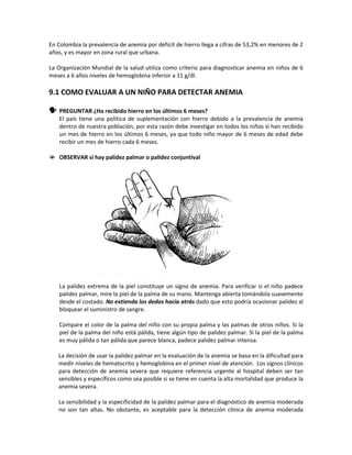 En Colombia la prevalencia de anemia por déficit de hierro llega a cifras de 53,2% en menores de 2
años, y es mayor en zona rural que urbana.
La Organización Mundial de la salud utiliza como criterio para diagnosticar anemia en niños de 6
meses a 6 años niveles de hemoglobina inferior a 11 g/dl.
9.1 COMO EVALUAR A UN NIÑO PARA DETECTAR ANEMIA
 PREGUNTAR ¿Ha recibido hierro en los últimos 6 meses?
El país tiene una política de suplementación con hierro debido a la prevalencia de anemia
dentro de nuestra población, por esta razón debe investigar en todos los niños si han recibido
un mes de hierro en los últimos 6 meses, ya que todo niño mayor de 6 meses de edad debe
recibir un mes de hierro cada 6 meses.
 OBSERVAR si hay palidez palmar o palidez conjuntival
La palidez extrema de la piel constituye un signo de anemia. Para verificar si el niño padece
palidez palmar, mire la piel de la palma de su mano. Mantenga abierta tomándola suavemente
desde el costado. No extienda los dedos hacia atrás dado que esto podría ocasionar palidez al
bloquear el suministro de sangre.
Compare el color de la palma del niño con su propia palma y las palmas de otros niños. Si la
piel de la palma del niño está pálida, tiene algún tipo de palidez palmar. Si la piel de la palma
es muy pálida o tan pálida que parece blanca, padece palidez palmar intensa.
La decisión de usar la palidez palmar en la evaluación de la anemia se basa en la dificultad para
medir niveles de hematocrito y hemoglobina en el primer nivel de atención. Los signos clínicos
para detección de anemia severa que requiere referencia urgente al hospital deben ser tan
sensibles y específicos como sea posible si se tiene en cuenta la alta mortalidad que produce la
anemia severa.
La sensibilidad y la especificidad de la palidez palmar para el diagnóstico de anemia moderada
no son tan altas. No obstante, es aceptable para la detección clínica de anemia moderada
 
