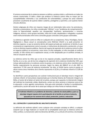 El entorno emocional de la violencia siempre es dañino y produce dolor y sufrimiento en todos los
actores involucrados. El daño y dolor que produce la violencia contra niños es mayor por las
susceptibilidades inherentes a sus condiciones de vulnerabilidad, y porque los actos violentos
provienen usualmente de quienes deben cuidarlos, protegerlos y quererlos y con quienes tienen
vínculos afectivos.
Existen subgrupos de niños con mayores riesgos de ser violentados tales como: los prematuros,
lactantes y preescolares, los niños considerados “difíciles” o con “problemas de comportamiento”
como la hiperactividad, aquellos con discapacidad, huérfanos, pertenecientes a minorías
indígenas, étnicas u otros grupos excluidos, niños de la calle, desplazados o refugiados o quienes
viven institucionalizados entre otros conocidos grupos conocidos como grupos vulnerables.
La violencia o agresión contra la niñez en cualquiera de sus acepciones, Física, Psicológica, Social,
Negligencia o Abuso sexual se conceptualiza como Maltrato Infantil y se pude presentar en
distintos espacios. La que se presenta dentro del espacio privado por excelencia: la familia; la que
se presenta en organizaciones como la escuela, o instituciones de detención y protección, y la que
se da en distintos espacios públicos. Dentro de la gama de expresión de la violencia contra la niñez
en espacios públicos se encuentran, entre otros: el niño trabajador, el niño vinculado al conflicto
armado, el niño víctima de la explotación sexual, el niño desplazado por el conflicto armado, el
niño en situación de calle.
La violencia contra los niños que se da en los espacios privados, específicamente dentro de la
familia, es a su vez, una de las tres categorías de expresión de la violencia intrafamiliar (VIF), que
incluye adicionalmente a la violencia contra la pareja y a la violencia contra otros miembros de la
familia, especialmente las personas ancianas. Según los datos del INMLCF en el año 2007 se
reportaron 77.745 casos de violencia intrafamiliar. De ellos, el 59,6% fueron contra la pareja, el
abuso contra otros miembros de la familia representó el 22,5% y el maltrato infantil el 17,9% de
los casos.
Se identifican cuatro perspectivas con carácter institucional para el abordaje inicial e integral del
maltrato infantil: el Comunitario (representado por la familia) Sistema de Protección Integral a la
Niñez, el sector de la Salud y el sector de la Justicia, aunque, por supuesto, la intervención integral
del maltrato los trasciende y debe, idealmente, contar con otros sectores o instancias como el de
la educación u otros agentes comunitarios. Esta guía está orientada a facilitar la sensibilización,
cualificación y acción del sector de la salud que trabaja con niños frente al maltrato infantil.
10.1. DEFINICIÓN Y CLASIFICACIÓN DEL MALTRATO INFANTIL
La definición del maltrato infantil, como cualquier otro concepto complejo es difícil, y cualquier
acepción que se haga implicará un recorte de la complejidad social que la violencia contra los
niños conlleva. La Convención sobre los Derechos del Niño, en su artículo 19 conmina a los Estados
El maltrato infantil es un problema de derechos y además de salud pública y para su
abordaje integral requiere de la participación de la familia en primera instancia,
apoyada por los sectores de la salud, protección, justicia y educación
 