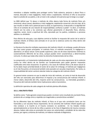 miembros a adoptar medidas para proteger contra “toda violencia, perjuicio o abuso físico o
mental, descuido o trato negligente, malos tratos o explotación, mientras el niño se encuentre
bajo la custodia de sus padres, o de un tutor o de cualquier otra persona que lo tenga a su cargo”.
La OMS definió que “el abuso o maltrato de niños abarca toda forma de maltrato físico y/o
emocional, abuso sexual, abandono o trato negligente, explotación comercial o de otro tipo, de la
que resulte un daño real o potencial para la salud, la supervivencia, el desarrollo o la dignidad del
niño en el contexto de una relación de responsabilidad, confianza o poder”. Es decir, el maltrato
infantil son los actos y las carencias que afectan gravemente el desarrollo físico, afectivo,
cognitivo, social, moral y espiritual del niño, ejecutado por los padres, cuidadores o personas
adultas a su alrededor.
Para efectos de esta guía, cuyo objetivo central es facilitar la respuesta del sector de la salud al
maltrato infantil, el énfasis está centrado en el uso de la violencia contra los niños dentro del
ámbito familiar.
La literatura ha descrito múltiples expresiones del maltrato infantil, sin embargo, puede afirmarse
que hay cuatro grupos principales: el maltrato físico, el maltrato emocional, la negligencia o
abandono y el abuso sexual. Como puede suponerse, cada una de estas expresiones violentas es
sustancialmente diferente de las otras, aunque puedan tener características y determinantes
comunes. Es obvio que todas ellas violan los derechos fundamentales de los niños.
La comprensión y el tratamiento individualizado de cada una de estas expresiones de la violencia
contra los niños dentro de las familias son fundamentales para poder generar respuestas
cualificadas ante estas situaciones. En general, a los casos de maltrato físico y de abuso sexual se
les ha dado mayor prioridad desde el sector de la salud. Sin embargo, el maltrato por negligencia
es el más frecuente y el emocional también está asociado con secuelas importantes. Por tanto, es
responsabilidad del sector sanitario abordar todas las categorías del maltrato infantil
En general existe consenso en que la edad de inicio del maltrato, así como el nivel de desarrollo
del niño son esenciales para determinar el impacto y las consecuencias del maltrato infantil. A
menor edad y desarrollo del niño, mayores serán las consecuencias. La intensidad, gravedad y
frecuencia del maltrato también tiene implicaciones sobre el pronóstico.
La definición operativa de cada categoría de maltrato plantea dificultades.
10.1.1. MALTRATO FÍSICO
Se define como: “toda agresión corporal que puede o no tener como resultado de una lesión física,
producto de un castigo único o repetido con magnitudes y características variables”.
De los diferentes tipos de maltrato infantil, el físico es el que más correlación tiene con los
homicidios y con secuelas físicas importantes. De las variantes del maltrato infantil aquella que
más conduce a la muerte es el trauma craneano no accidental. En los Estados Unidos
aproximadamente un tercio de los niños a quienes se les hizo el diagnóstico de trauma craneano
abusivo, habían sido vistos en promedio tres veces con anterioridad, y alrededor de los siete días
previos, por signos y síntomas de maltrato, sin haberse realizado el diagnóstico.
 