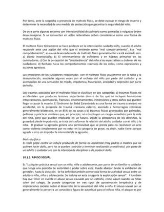 Por tanto, ante la sospecha o presencia de maltrato físico, se debe evaluar el riesgo de muerte y
determinar la necesidad de una medida de protección que garantice la seguridad del niño.
De otra parte algunas acciones con intencionalidad disciplinaria como palmadas o nalgadas deben
desaconsejarse. Si se convierten en actos reiterativos deben considerarse como una forma de
maltrato físico.
El maltrato físico típicamente se hace evidente en la interrelación cuidador-niño, cuando el adulto
responde ante una acción del niño que él entiende como “mal comportamiento”. Ese “mal
comportamiento”, es causa desencadenante de maltrato físico generalmente si está asociado con:
a) Llanto inconsolable; b) El entrenamiento de esfínteres y en hábitos primarios en los
caminadores; c) Con la percepción de “desobediencia” del niño a las expectativas u órdenes de los
cuidadores; d) Rechazo hacia los comportamientos reactivos de los niños, como expresiones y
acciones agresivas.
Las emociones de los cuidadores relacionadas con el maltrato físico usualmente son la rabia y la
desaprobación, asociadas algunas veces con el rechazo del niño por parte del cuidador y se
acompañan de una sensación de miedo, impotencia, frustración, ansiedad y depresión por parte
del niño.
Los traumas asociados con el maltrato físico se clasifican en dos categorías: a) traumas físicos no
accidentales que producen lesiones importantes dentro de los que se incluyen hematomas
intracraneanos, quemaduras, fracturas, envenenamientos, inmersiones y otros daños que pueden
llegar a causar la muerte. El Síndrome del Bebé Zarandeado es una forma de trauma craneano no
accidental, sin la presencia de trauma craneano externo, asociado a hemorragias retinianas
generalmente bilaterales, en un 85% de los casos y b) traumas físicos provocados por palmadas,
pellizcos o prácticas similares que, en principio, no constituyen un riesgo inmediato para la vida
del niño, pero que pueden implicarlo en un futuro. Desde la perspectiva de los derechos, la
gravedad pierde importancia, se trata de trasformar la relación del adulto cuidador con el niño o la
niña. El graduar la agresión genera una permisividad que se presta para no reconocer un acto
como violento simplemente por no estar en la categoría de grave, es decir, nadie tiene porque
agredir a otro sin importar la intensidad de la agresión.
Maltrato físico
Es todo golpe contra un niño/a producido de forma no accidental (Hay padres o madres que no
quieren hacer daño, pero no se pueden controlar y terminan realizando un maltrato) por parte de
un adulto o cuidador sea con la intención de disciplinar o de producir daño.
10.1.2. ABUSO SEXUAL
Es “cualquier práctica sexual con un niño, niña o adolescente, por parte de un familiar o cuidador
que tenga una posición de autoridad o poder sobre este. Puede abarcar desde la exhibición de
genitales hasta la violación. Se ha definido también como toda forma de actividad sexual entre un
adulto y niño, niña o adolescente. Se incluye en esta categoría la explotación sexual”. Y también
hay que tener en cuenta el abuso sexual causado por un extraño, como aquel cuando las niñas
salen del colegio. Se puede categorizar en tres tipos de aproximación terapéutica y de
implicaciones sociales sobre el desarrollo de la sexualidad del niño o niña. El abuso sexual per se
generalmente lo perpetra un conocido o figura de autoridad para el niño o niña, el ataque es por
 