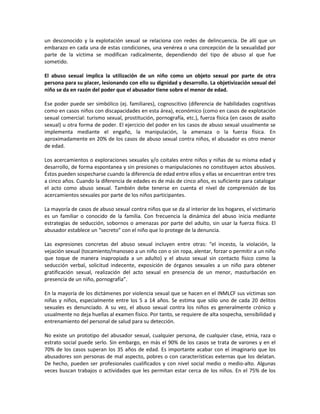 un desconocido y la explotación sexual se relaciona con redes de delincuencia. De allí que un
embarazo en cada una de estas condiciones, una venérea o una concepción de la sexualidad por
parte de la víctima se modifican radicalmente, dependiendo del tipo de abuso al que fue
sometido.
El abuso sexual implica la utilización de un niño como un objeto sexual por parte de otra
persona para su placer, lesionando con ello su dignidad y desarrollo. La objetivización sexual del
niño se da en razón del poder que el abusador tiene sobre el menor de edad.
Ese poder puede ser simbólico (ej. familiares), cognoscitivo (diferencia de habilidades cognitivas
como en casos niños con discapacidades en esta área), económico (como en casos de explotación
sexual comercial: turismo sexual, prostitución, pornografía, etc.), fuerza física (en casos de asalto
sexual) u otra forma de poder. El ejercicio del poder en los casos de abuso sexual usualmente se
implementa mediante el engaño, la manipulación, la amenaza o la fuerza física. En
aproximadamente en 20% de los casos de abuso sexual contra niños, el abusador es otro menor
de edad.
Los acercamientos o exploraciones sexuales y/o coitales entre niños y niñas de su misma edad y
desarrollo, de forma espontanea y sin presiones o manipulaciones no constituyen actos abusivos.
Éstos pueden sospecharse cuando la diferencia de edad entre ellos y ellas se encuentran entre tres
a cinco años. Cuando la diferencia de edades es de más de cinco años, es suficiente para catalogar
el acto como abuso sexual. También debe tenerse en cuenta el nivel de comprensión de los
acercamientos sexuales por parte de los niños participantes.
La mayoría de casos de abuso sexual contra niños que se da al interior de los hogares, el victimario
es un familiar o conocido de la familia. Con frecuencia la dinámica del abuso inicia mediante
estrategias de seducción, sobornos o amenazas por parte del adulto, sin usar la fuerza física. El
abusador establece un “secreto” con el niño que lo protege de la denuncia.
Las expresiones concretas del abuso sexual incluyen entre otras: “el incesto, la violación, la
vejación sexual (tocamiento/manoseo a un niño con o sin ropa, alentar, forzar o permitir a un niño
que toque de manera inapropiada a un adulto) y el abuso sexual sin contacto físico como la
seducción verbal, solicitud indecente, exposición de órganos sexuales a un niño para obtener
gratificación sexual, realización del acto sexual en presencia de un menor, masturbación en
presencia de un niño, pornografía”.
En la mayoría de los dictámenes por violencia sexual que se hacen en el INMLCF sus víctimas son
niñas y niños, especialmente entre los 5 a 14 años. Se estima que sólo uno de cada 20 delitos
sexuales es denunciado. A su vez, el abuso sexual contra los niños es generalmente crónico y
usualmente no deja huellas al examen físico. Por tanto, se requiere de alta sospecha, sensibilidad y
entrenamiento del personal de salud para su detección.
No existe un prototipo del abusador sexual, cualquier persona, de cualquier clase, etnia, raza o
estrato social puede serlo. Sin embargo, en más el 90% de los casos se trata de varones y en el
70% de los casos superan los 35 años de edad. Es importante acabar con el imaginario que los
abusadores son personas de mal aspecto, pobres o con características externas que los delatan.
De hecho, pueden ser profesionales cualificados y con nivel social medio o medio-alto. Algunas
veces buscan trabajos o actividades que les permitan estar cerca de los niños. En el 75% de los
 