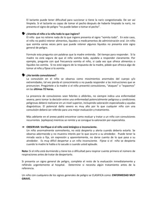 El lactante puede tener dificultad para succionar si tiene la nariz congestionada. De ser así
límpiela. Si el lactante es capaz de tomar el pecho después de haberle limpiado la nariz, no
presenta el signo de peligro “no puede beber o tomar el pecho”.
 ¿Vomita el niño o la niña todo lo que ingiere?
El niño que no retiene nada de lo que ingiere presenta el signo “vomita todo”. En este caso,
el niño no podrá retener alimentos, líquidos o medicamentos de administración oral. Un niño
que vomita varias veces pero que puede retener algunos líquidos no presenta este signo
general de peligro.
Formule esta pregunta con palabras que la madre entienda. Dé tiempo para responder. Si la
madre no está segura de que el niño vomita todo, ayúdela a responder claramente. Por
ejemplo, pregunte con qué frecuencia vomita el niño, si cada vez que ofrece alimentos o
líquidos los vomita. Si no está seguro de la respuesta de la madre, pídale que ofrezca algo de
tomar al niño y fíjese si lo vomita.
 ¿Ha tenido convulsiones?
La convulsión en el niño se observa como movimientos anormales del cuerpo y/o
extremidades, tal vez pierda el conocimiento o no pueda responder a las instrucciones que se
pronuncien. Pregúntele a la madre si el niño presentó convulsiones, “ataques” o “espasmos”
en las últimas 72 horas.
La presencia de convulsiones sean febriles o afebriles, no siempre indica una enfermedad
severa; pero tomar la decisión entre una enfermedad potencialmente peligrosa y condiciones
peligrosas deberá realizarse en un nivel superior, incluyendo valoración especializada y ayudas
diagnósticas. El potencial daño severo es muy alto por lo que cualquier niño con una
convulsión deberá ser referido para una mejor evaluación y tratamiento.
Más adelante en el anexo podrá encontrar como evaluar y tratar a un niño con convulsiones
recurrentes (epilepsia) mientras se remite y se consigue la valoración por especialista.
 OBSERVAR: Verifique si el niño está letárgico o inconsciente.
Un niño anormalmente somnoliento, no está despierto y alerta cuando debería estarlo. Se
observa adormecido y no muestra interés por lo que ocurre a su alrededor. Puede tener la
mirada vacía o fija, sin expresión y aparentemente, no darse cuenta de lo que pasa a su
alrededor. Es muy difícil despertar a un niño inconsciente. Fíjese si el niño se despierta
cuando la madre le habla o lo sacude o cuando usted aplaude.
Nota: Si el niño está durmiendo y tiene tos o dificultad para respirar cuente primero el número de
respiraciones antes de tratar de despertarlo.
Si presenta un signo general de peligro, complete el resto de la evaluación inmediatamente y
refiéralo urgentemente al hospital. Determine si necesita algún tratamiento antes de la
referencia.
Un niño con cualquiera de los signos generales de peligro se CLASIFICA como: ENFERMEDAD MUY
GRAVE.
 