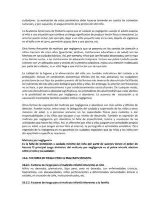 cuidadores. La evaluación de estos parámetros debe hacerse teniendo en cuenta los contextos
culturales, y por supuesto, el aseguramiento de la protección del niño.
La Academia Americana de Pediatría opina que el cuidado es negligente cuando el adulto expone
al niño a una situación que conlleva un riesgo significativo de producir lesión física o emocional. Lo
anterior puede incluir, por ejemplo, dejar a un niño pequeño solo en la casa, dejarlo sin vigilancia
en el baño o en el carro, permitirle acceso libre a una piscina, etc.
Otra forma frecuente de maltrato por negligencia que se presenta en los centros de atención a
niños menores de cinco años (guarderías, jardines, instituciones educativas o de salud) son las
falencias en sus cuidados básicos. Así, por ejemplo, niños que son llevados desaseados, con la ropa
o los dientes sucios, a las instituciones de educación temprana. Incluso ese pobre cuidado puede
coexistir con un adecuado aseo y vestido de la persona cuidadora. Indica una atención inadecuada
por parte del cuidador, si un niño llega a una institución con la ropa rota.
La calidad de la higiene y la alimentación del niño son también indicadores del cuidado y la
protección. Incluso en condiciones económicas difíciles (no las más precarias), los cuidadores
protectores de sus hijos los pueden prevenir de las formas más severas de desnutrición facilitando
los nutrientes de más alto valor biológico para ellos y ellas. Sin embrago, lo anterior con frecuencia
no se hace, o por desconocimiento o por condicionamientos socioculturales. De cualquier modo,
ante una desnutrición u obesidad significativas, los prestadores de salud tendrán que estar atentos
a la posibilidad de maltrato por negligencia o abandono. La ausencia de vacunación o la
vacunación incompleta también pueden indicar negligencia.
Otras formas de expresión del maltrato por negligencia o abandono son más sutiles y difíciles de
detectar. Pueden incluir, entre otras: la delegación del cuidado y supervisión de los niños a otros
menores de edad, o a personas ancianas sin las capacidades físicas para cuidarlos o dar
responsabilidades a los niños que escapan a sus niveles de desarrollo. También es expresión de
maltrato por negligencia y/o abandono la falta de especificidad, tutoría y monitoreo de las
actividades que hacen los niños. Así, es diferente que ellos y ellas jueguen con actividades propias
para su edad, a que tengan acceso libre al internet, la pornografía o actividades vandálicas. Otra
expresión de la negligencia es no garantizar los cuidados especiales que las niñas y los niños con
discapacidades específicas requieren.
Maltrato por negligencia
Es la falta de protección y cuidado mínimo del niño por parte de quienes tienen el deber de
hacerlo El principal rasgo distintivo del maltrato por negligencia es el pobre vínculo afectivo
entre el niño y su cuidador.
10.2. FACTORES DE RIESGO PARA EL MALTRATO INFANTIL
10.2.1. Factores de riesgo para el maltrato infantil inherentes al niño
Niños no deseados, prematuros, bajo peso, sexo no deseado, con enfermedades crónicas,
hiperactivos, con discapacidades; niños pertenecientes a determinadas comunidades étnicas o
raciales, en situación de calle, institucionalizados, etc.
10.2.2. Factores de riesgo para el maltrato infantil inherentes a la familia
 