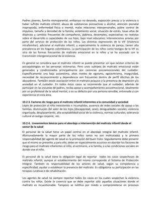 Padres jóvenes, familia monoparental, embarazo no deseado, exposición precoz a la violencia o
haber sufrido maltrato infantil, abuso de substancias psicoactivas y alcohol, atención prenatal
inapropiada, enfermedad física o mental, malas relaciones interpersonales, pobre control de
impulsos, tamaño y densidad de la familia, aislamiento social, situación de estrés, tasas altas de
divorcios y cambios frecuentes de compañeros, pobreza, desempleo, expectativas no realistas
sobre el desarrollo o capacidades de sus hijos, bajo nivel educativo, intervenciones previas por
parte del servicio de protección de los niños. Las distintas expresiones de la VIF (Violencia
intrafamiliar), adicional al maltrato infantil, y especialmente la violencia de pareja, tienen alta
prevalencia en los hogares colombianos. La participación de los niños como testigos de la VIF es
otra de las formas frecuentes de maltrato emocional en la niñez y se ha asociado con la
transmisión intergeneracional de la violencia.
En general se considera que el maltrato infantil se puede presentar sin que existan criterios de
psicopatologías en las personas victimarias. Pero unos subtipos de maltrato emocional están
generados y condicionados principalmente por carencias psicoemocionales del cuidador.
Específicamente una baja autoestima, altos niveles de egoísmo, egocentrismo, inseguridad,
necesidad de reconocimiento y dependencia son frecuentes dentro de perfil afectivo de los
abusadores. También existe asociación entre el maltrato psíquico y la presencia de depresión y/o
ansiedad en el cuidador. En todos éstos casos se recomienda que el cuidador, además de
participar en las escuelas de padres, reciba apoyo y acompañamiento psicoemocional, idealmente
por un profesional de la salud mental, o es su defecto por una persona sensible, entrenada y con
experiencia en esta área.
10.2.3. Factores de riesgo para el maltrato infantil inherentes a la comunidad y sociedad
Leyes de protección al niño inexistentes o incumplidas, ausencia de redes sociales de apoyo a las
familias, disminución del valor de los hijos (discapacidad, sexo), desigualdades sociales, violencia
organizada, desplazamiento, alta aceptabilidad social de la violencia, normas culturales, tolerancia
cultural al castigo corporal, etc.
10.2.4. Lineamientos básicos para el abordaje e intervención del maltrato infantil desde el
sector de la salud
El personal de la salud tiene un papel central en el abordaje integral del maltrato infantil.
Afortunadamente la mayor parte de los niños sanos no son maltratados y la primera
responsabilidad del agente de salud es la promoción del buen trato. Seguidamente debe prevenir
que el mismo se presente, y para ello, debe ser especialmente acucioso en abordar los factores de
riesgo para el maltrato inherentes al niño, al victimario, a la familia, o a las condiciones sociales en
donde vive el niño.
El personal de la salud tiene la obligación legal de reportar todos los casos sospechosos de
maltrato infantil, aunque el establecimiento del mismo corresponde al Sistema de Protección
Integral. También es responsabilidad de los actores de salud, según su competencia y
especificidad, ayudar a establecer la presencia del maltrato. Es obligatoria su participación en las
terapias curativas o de rehabilitación.
Los agentes de salud no siempre reportan todos los casos en los cuáles sospechan la violencia
contra los niños. Existe la creencia que se debe reportar sólo aquellas situaciones donde el
maltrato es incuestionable. Tampoco se notifica por miedo a comprometerse en procesos
 