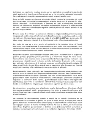 judiciales o por experiencias negativas previas que han lesionado o amenazado a los agentes de
salud. Igualmente la situación de conflicto armado que se vive en muchas regiones del país, puede
hacer prácticamente imposible, por razones de seguridad, la denuncia de los casos.
Como se había expuesto previamente, el maltrato infantil requiere la intervención de varios
sectores centrales: el comunitario representado por la familia, los sectores de la protección, salud,
justicia y educación. Las dificultades para el trabajo en red y para la comunicación entre estos
sectores han condicionado respuestas parciales en la intervención integral de la violencia contra
los niños. Esta dinámica también se ha esgrimido como un proceso que limita la denuncia de los
casos de maltrato infantil.
El nuevo código de la infancia y la adolescencia establece la obligatoriedad de generar respuestas
integradas a la problemática del maltrato infantil. Estos lineamientos se actualizan, desde el punto
normativo, en el tema del abuso sexual, por medio de la ley 1146 de 2007 para la prevención del
abuso sexual y la atención integrada de la violencia sexual contra niños, niñas y adolescentes.
Por medio de esta ley se crea, adscrito al Ministerio de la Protección Social, el Comité
Interinstitucional para el abordaje de esta problemática, tanto en los aspectos preventivos como
de intervención integral. A nivel territorial, tanto en los departamentos como en los municipios, se
deberán crear Comités Consultivos para los mismos fines.
Estas instancias son las responsables de la creación, formulación e implementación de las políticas
públicas, planes y programas para la prevención y el tratamiento integral del abuso sexual.
Adicionalmente estas instancias tienen la responsabilidad de hacer seguimiento y evaluación a los
programas de educación sexual, evaluación periódica de la calidad de atención en los servicios
para víctimas y sobrevivientes de la violencia sexual, así como la vigilancia epidemiológica del
abuso sexual. Dentro de esta última deberá hacerse seguimiento a las denuncias por violencia
sexual contra los niños, niñas y adolescentes que cursan dentro de la Fiscalía.
Estos lineamientos tienen implícito la creación de equipos multisectoriales e interdisciplinarios en
todas las instancias de salud, tanto del primer nivel de atención como de la atención especializada,
que brinden respuestas articuladas e integradas a los niños víctimas de la violencia sexual. Estos
grupos deberán recibir procesos de educación médica continuada para garantizar la calidad de la
respuesta y la cualificación de los equipos. Igualmente estos equipos deberán estar legalmente
constituidos y reconocidos en las instancias administrativas locales para que sus opiniones sean
tenidas en cuenta de forma obligatoria, por el carácter de experticia que deben poseer.
Las intervenciones terapéuticas o de rehabilitación para las distintas formas del maltrato infantil
son costosas emocional, social y económicamente. Por tanto, la prevención del mismo y la
promoción del buen trato en y con la infancia, son la mejor inversión que se pueda realizar sobre
el maltrato infantil.
Las dinámicas de relacionamiento violento al interior de las familias sustentadas en las
construcciones socioculturales de género son quizá, el factor aislado de mayor peso para la
génesis del maltrato infantil. El maltrato contra la pareja ha sido identificado como el mayor factor
de riesgo para los casos de muerte infantil por maltrato. Por todo lo anterior, las intervenciones
con enfoque de género que se realicen en distintos niveles (individual, familiar, comunitario y
social) son esenciales para la transformación de las realidades y el panorama del maltrato infantil.
 