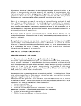 La otra línea central de trabajo dentro de los procesos preventivos del maltrato infantil es la
difusión, el posicionamiento, la defensa, la garantía y la restitución de los derechos del niño.
Acciones tan sencillas de realizar, como garantizar el registro civil de los niños, la participación del
padre en el cuidado de los niños y el empoderamiento por parte de la comunidad de las prácticas
claves familiares, han mostrado tener efectos protectores contra el maltrato infantil.
Dentro de los lineamientos generales de intervención del maltrato infantil, el funcionario de salud
debe enfocarse en el bienestar del niño y los miembros protectores de su familia. Hay que evitar
una actitud punitiva en el acercamiento a esta problemática. Los profesionales o trabajadores de
salud necesitan tener en mente la importancia de gestar y garantizar un plan de seguridad para el
niño y para los otros miembros de la familia que lo requieran. Igualmente deben referir los casos al
sector de la justicia cuando sea pertinente.
Es esencial facilitar la creación y consolidación de los vínculos afectivos del niño con sus
cuidadores protectores, recordando que es el afecto la mejor herramienta terapéutica contra el
maltrato y el desamor.
Es importante tener en cuenta que estar alerta y sospechar el maltrato infantil puede ser la UNICA
oportunidad que tiene un niño de interrumpir su dolor y sufrimiento, y en ocasiones de prevenir
su muerte. La detección temprana y oportuna también es clave para iniciar procesos terapéuticos
y de rehabilitación que limiten los daños y secuelas, así como perpetuación y transmisión
intergeneracional de la violencia contra los niños.
10.3. EVALUAR AL NIÑO BUSCANDO MALTRATO
OBSERVAR, PREGUNTAR Y DETERMINAR
 Observar y determinar si hay lesiones sugestivas de maltrato físico grave:
Las lesiones sugestivas de maltrato físico grave, son generalmente lesiones graves, contundentes,
únicas, múltiples o repetitivas, en distintos estadios evolutivos, pueden estar localizadas en zonas
poco probable de traumas (espalda, glúteos, genitales), pueden evidenciar la forma o la huella del
objeto con el cual el niño fue agredido y pueden denotar intencionalidad. El relato no es
congruente con el patrón de éstas lesiones ni con las capacidades del desarrollo psicomotor del
niño, por lo que se pone en duda la causa accidental.
Pueden encontrarse otras lesiones menores atribuidas muchas veces a métodos de castigo físico y
otras lesiones inespecíficas no relacionadas con maltrato físico grave como pellizcos, pequeñas
equimosis y raspaduras en áreas de exposición.
Uno de los retos más grandes que tiene el maltrato físico es su diferenciación con los traumas
accidentales de la niñez y siempre hay que tener en cuenta la posibilidad de maltrato físico. Entre
las lesiones para sospechar maltrato físico grave se encuentran:
 Trauma craneoencefálico
 Hematomas de cuero cabelludo
 Fractura de cráneo múltiples, complejas con diastásis u occipitales.
Hematomas subdurales y subaracnoideos (especialmente en la línea media)
 Presencia de hemorragias retinianas extensas
 Múltiples hematomas subdurales en diferentes estadios
 