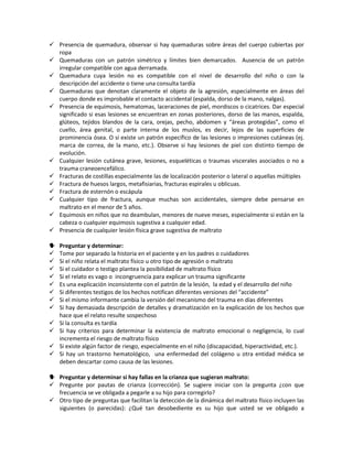  Presencia de quemadura, observar si hay quemaduras sobre áreas del cuerpo cubiertas por
ropa
 Quemaduras con un patrón simétrico y límites bien demarcados. Ausencia de un patrón
irregular compatible con agua derramada.
 Quemadura cuya lesión no es compatible con el nivel de desarrollo del niño o con la
descripción del accidente o tiene una consulta tardía
 Quemaduras que denotan claramente el objeto de la agresión, especialmente en áreas del
cuerpo donde es improbable el contacto accidental (espalda, dorso de la mano, nalgas).
 Presencia de equimosis, hematomas, laceraciones de piel, mordiscos o cicatrices. Dar especial
significado si esas lesiones se encuentran en zonas posteriores, dorso de las manos, espalda,
glúteos, tejidos blandos de la cara, orejas, pecho, abdomen y “áreas protegidas”, como el
cuello, área genital, o parte interna de los muslos, es decir, lejos de las superficies de
prominencia ósea. O si existe un patrón específico de las lesiones o impresiones cutáneas (ej.
marca de correa, de la mano, etc.). Observe si hay lesiones de piel con distinto tiempo de
evolución.
 Cualquier lesión cutánea grave, lesiones, esqueléticas o traumas viscerales asociados o no a
trauma craneoencefálico.
 Fracturas de costillas especialmente las de localización posterior o lateral o aquellas múltiples
 Fractura de huesos largos, metafisiarias, fracturas espirales u oblicuas.
 Fractura de esternón o escápula
 Cualquier tipo de fractura, aunque muchas son accidentales, siempre debe pensarse en
maltrato en el menor de 5 años.
 Equimosis en niños que no deambulan, menores de nueve meses, especialmente si están en la
cabeza o cualquier equimosis sugestiva a cualquier edad.
 Presencia de cualquier lesión física grave sugestiva de maltrato
 Preguntar y determinar:
 Tome por separado la historia en el paciente y en los padres o cuidadores
 Si el niño relata el maltrato físico u otro tipo de agresión o maltrato
 Si el cuidador o testigo plantea la posibilidad de maltrato físico
 Si el relato es vago o incongruencia para explicar un trauma significante
 Es una explicación inconsistente con el patrón de la lesión, la edad y el desarrollo del niño
 Si diferentes testigos de los hechos notifican diferentes versiones del “accidente”
 Si el mismo informante cambia la versión del mecanismo del trauma en días diferentes
 Si hay demasiada descripción de detalles y dramatización en la explicación de los hechos que
hace que el relato resulte sospechoso
 Si la consulta es tardía
 Si hay criterios para determinar la existencia de maltrato emocional o negligencia, lo cual
incrementa el riesgo de maltrato físico
 Si existe algún factor de riesgo, especialmente en el niño (discapacidad, hiperactividad, etc.).
 Si hay un trastorno hematológico, una enfermedad del colágeno u otra entidad médica se
deben descartar como causa de las lesiones.
 Preguntar y determinar si hay fallas en la crianza que sugieran maltrato:
 Pregunte por pautas de crianza (corrección). Se sugiere iniciar con la pregunta ¿con que
frecuencia se ve obligada a pegarle a su hijo para corregirlo?
 Otro tipo de preguntas que facilitan la detección de la dinámica del maltrato físico incluyen las
siguientes (o parecidas): ¿Qué tan desobediente es su hijo que usted se ve obligado a
 