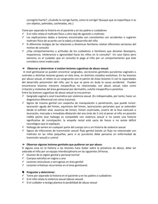 corregirlo fuerte?, ¿Cuándo lo corrige fuerte, como lo corrige? (busque que se especifique si es
con objetos, palmadas, cachetadas, etc.)
Tome por separado la historia en el paciente y en los padres o cuidadores
 Si el niño relata el maltrato físico u otro tipo de agresión o maltrato
 Las explicaciones dadas a lesiones encontradas son consistentes con accidentes o sugieren
maltrato físico de acuerdo con la edad y el desarrollo del niño
 Si diferentes testigos de las relaciones y dinámicas familiares relatan diferentes versiones del
motivo de consulta
 ¿Hay comportamientos y actitudes de los cuidadores o familiares que denotan desespero,
impaciencia, intolerancia o agresividad hacia los niños en la consulta? Un caso típico pero
extremo, es el cuidador que en consulta le pega al niño por un comportamiento que éste
considera como inadecuado.
 Observar y determinar si existen lesiones sugestivas de abuso sexual.
A nivel genitoanal se pueden encontrar sangrados, secreciones genitales purulentas vaginales o
uretrales o distintas lesiones graves en ésta área, en distintos estadios evolutivos. En las lesiones
por abuso sexual, el relato no es congruente con el patrón de éstas lesiones ni con la capacidades
del desarrollo psicomotor del niño, por lo que se pone en duda la causa accidental. Pueden
encontrarse lesiones menores inespecíficas no relacionadas con abuso sexual, tales como
irritación y molestias del área genitoanal por dermatitis, vulvitis inespecífica o parásitos.
Entre las lesiones sugestivas de abuso sexual se encuentran:
 Sangrado vaginal o anal traumático por violencia sexual. (Es indispensable, por tanto, hacer un
diagnóstico diferencial con otros traumas)
 Signos de trauma genital con sospecha de manipulación o penetración, que puede incluir:
laceración aguda del himen, equimosis del himen, laceraciones perianales que se extienden
desde el esfínter anal, ausencia de himen, himen cicatrizado, cicatriz de la fosa navicular o
laceración, marcada e inmediata dilatación del ano (más de 2 cm) al poner al niño en posición
rodilla pecho (ese hallazgo es compatible con violencia sexual si no existe una historia
significativa de constipación, la ampolla rectal está vacía de heces o no existe déficit
neurológico que lo explique).
 Hallazgo de semen en cualquier parte del cuerpo con o sin historia de violencia sexual.
 Signos de infecciones de transmisión sexual: flujo genital (existe un flujo no relacionado con
maltrato en las niñas pequeñas, pero si es purulento debe pensarse en enfermedad de
trasmisión sexual) o uretral
 Observar algunas lesiones genitales que pudieran ser por abuso:
Si alguna cosa en la historia o las lesiones hace dudar sobre la presencia de abuso, debe ser
valorado el niño por un equipo interdisciplinario en las siguientes 24 horas.
 Examen de la región genital y perianal normal
 Cuerpos extraños en vagina u ano
 Lesiones vesiculosas o verrugosas en área genital
 Lesiones irritativas recurrentes en el área genitoanal.
 Preguntar y determinar:
 Tome por separado la historia en el paciente y en los padres o cuidadores
 Si el niño relata la violencia sexual (abuso sexual)
 Si el cuidador o testigo plantea la posibilidad de abuso sexual
 