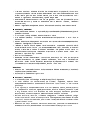  Si el niño demuestra evidentes actitudes de actividad sexual inapropiadas para su edad:
Juegos con contenidos sexuales en niños menores de 5 años, como: intenta tener coito, pone
la boca en los genitales, hace sonidos sexuales, pide a otros hacer actos sexuales, coloca
objetos en vagina/recto, pretende que los juguetes tengan sexo.
 Infecciones de transmisión sexual: VIH, (en VIH, gonorrea y sífilis hay que descartar que la
madre sea portadora y exista una transmisión vertical) Neisseria Gonorrea, Treponema
Pallidum (Sífilis).
 Explore y registre las descripciones del niño del sitio donde ocurrió el asalto o abuso sexual
 Preguntar y determinar:
 Tome por separado la historia en el paciente (espacialmente en mayores de tres años) y en los
padres o cuidadores
 Si el cuidador o testigo plantea la posibilidad de abuso sexual
 Si el niño está sometido a situaciones de estimulo sexual inapropiadas a su edad y nivel de
desarrollo
 Dolor o molestias en el área genital, descartando, por supuesto, situaciones de tipo infeccioso,
irritativo o patológico que las expliquen.
 Temor a los adultos, rechazo al padre u otros familiares o a las personas cuidadoras con los
cuales existe un vínculo cercano. (Este punto debe tener en cuenta el contexto. Es relevante
cuando se trate de un cambio de conducta inesperada. Por ejemplo, cuando tenían una
relación armónica con alguien y de pronto lo rechazan o no quieren volver a visitar a esa
persona, sin explicación lógica aparente)
 Niño en situación de calle.
 Conductas sexuales “problemáticas” o sexualizadas en niños de 2 a 5 años que incluyan lo
siguiente: masturbación con juguetes u objetos, tocamientos a otros niños en partes sexuales,
tocamiento a partes sexuales de adultos, tocamientos a partes sexuales de animales, habla
acerca de actos sexuales, habla coquetamente, desviste a otros niños.
Determinar:
 Infección por Chlamydia trachomatis (especialmente en mayores de tres años) y trichomona
vaginalis (en mayores de un año).
 Diagnóstico de condilomatosis genital-anal.
 Preguntar y determinar:
 Si existe relato por el niño o testigos de maltrato emocional o negligencia
 Si existe alteración del comportamiento del cuidador: Castigadores, agresión verbal,
comportamiento defensivo, padecimientos emocionales o psiquiátricos, uso de sustancias
psicoactivas
 Si hay expresión de problemas emocionales en el niño: Temeroso, agresivo, retraído, evitación
del contacto visual, hiperactivo, rigidez, conformismo, ansiedad, depresión, conductas adultas
o muy infantiles para su edad. Trastornos del sueño, trastornos alimentarios, problemas
Psicosomáticos, conductas regresivas, estancamiento del desarrollo psicomotor.
 Patrones de crianza patriarcales, autoritarios o negligentes: Cuidadores represivos, castigos
inadecuados, maltrato verbal, inconsistencia en las normas y límites, pobreza en las relaciones
vinculares y emocionales con el niño, poca actividad lúdica y deficientes acciones de cuidados
y protección hacia el niño.
 Exposición del niño a la violencia intrafamiliar: Conflictos y agresiones frecuentes entre los
miembros de la familia, familia caótica, cuidadores con adicción a drogas psicoactivas.
 