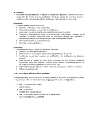  Observar:
 Si el niño está descuidado en su higiene o presentación personal: calidad del vestuario y
adecuación del mismo para las condiciones climáticas; estado de suciedad, desaseo y
maloliente; uñas y cabellos descuidados, pediculosis, mala higiene oral, caries, otras.
Determinar:
 Si el niño está descuidado en su salud:
 Consultas tardías para causas importantes
 Vacunación incompleta o inexistente, sin justificación
 Ausencia o incumplimiento a los controles de Crecimiento y Desarrollo
 Tratamiento o rehabilitación ausente o incompleta para enfermedades crónicas o que lo
ameriten: Estrabismo, hipoacusia, asma no controlada, retrasos del Crecimiento y
desarrollo psicomotor, otras discapacidades, otras enfermedades crónicas
 Desnutrición moderada o severa primarias
 Obesidad primaria significativa.
Determinar:
 Acciones de protección y educación deficientes o ausentes:
 Demanda por inasistencia alimentaria
 Pobre calidad de alimentación, de acuerdo a la disponibilidad de recursos
 Inasistencia o ausencias frecuentes sin justificación a las instituciones de educación
primaria
 Poca vigilancia y cuidados del niño: Queda al cuidado de otros menores, accidentes
recurrentes, intoxicación exógena. La calidad de los cuidados también tiene relación con
las pautas culturales de la comunidad donde vive el niño
 Pobre información y/o educación del los cuidadores sobre salud y cuidados de los niños
 Niño en situación de calle
10.4. CLASIFICAR AL NIÑO BUSCANDO MALTRATO
Existen seis posibles clasificaciones que orientan a la toma de decisiones para el maltrato infantil.
Se recuerda que estas son clasificaciones de riesgo y operativas, NO son diagnósticas.
 MALTRATO FÍSICO MUY GRAVE
 ABUSO SEXUAL
 MALTRATO FÍSICO
 SOSPECHA DE ABUDO SEXUAL
 MALTRATO EMOCIONAL Y/O NEGLIGENCIA, ABANDONO
 NO HAY SOSPECHA DE MALTRATO
 