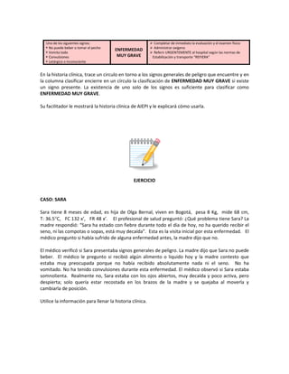 Uno de los siguientes signos:
 No puede beber o tomar el pecho
 Vomita todo
 Convulsiones
 Letárgico o inconsciente
ENFERMEDAD
MUY GRAVE
 Completar de inmediato la evaluación y el examen físico
 Administrar oxígeno
 Referir URGENTEMENTE al hospital según las normas de
Estabilización y transporte “REFIERA”
En la historia clínica, trace un circulo en torno a los signos generales de peligro que encuentre y en
la columna clasificar encierre en un círculo la clasificación de ENFERMEDAD MUY GRAVE si existe
un signo presente. La existencia de uno solo de los signos es suficiente para clasificar como
ENFERMEDAD MUY GRAVE.
Su facilitador le mostrará la historia clínica de AIEPI y le explicará cómo usarla.
EJERCICIO
CASO: SARA
Sara tiene 8 meses de edad, es hija de Olga Bernal, viven en Bogotá, pesa 8 Kg, mide 68 cm,
T: 36.5°C, FC 132 x’, FR 48 x’. El profesional de salud preguntó: ¿Qué problema tiene Sara? La
madre respondió: “Sara ha estado con fiebre durante todo el día de hoy, no ha querido recibir el
seno, ni las compotas o sopas, está muy decaída”. Esta es la visita inicial por esta enfermedad. El
médico pregunto si había sufrido de alguna enfermedad antes, la madre dijo que no.
El médico verificó si Sara presentaba signos generales de peligro. La madre dijo que Sara no puede
beber. El médico le pregunto si recibió algún alimento o liquido hoy y la madre contesto que
estaba muy preocupada porque no había recibido absolutamente nada ni el seno. No ha
vomitado. No ha tenido convulsiones durante esta enfermedad. El médico observó si Sara estaba
somnolienta. Realmente no, Sara estaba con los ojos abiertos, muy decaída y poco activa, pero
despierta; solo quería estar recostada en los brazos de la madre y se quejaba al moverla y
cambiarla de posición.
Utilice la información para llenar la historia clínica.
 