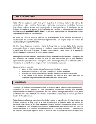 Todo niño con cualquier lesión física grave sugestiva de maltrato, fracturas de cráneo, de
extremidades, rejas costales; hemorragias retinianas, quemaduras, mordedura humana,
impresiones cutáneas graves, con inconsistencias o incongruencias en la explicación de las
lesiones, las cuales no se ajustan al nivel del desarrollo cognitivo ni psicomotor del niño, deben
clasificarse como MALTRATO FISICO GRAVE. Es suficiente para clasificar, un solo signo de los que
aparecen en el Cuadro de Procedimiento.
En todos los casos se inicia la atención con el tratamiento de las lesiones, reanimación y
estabilización del paciente. Debe remitirse Urgentemente a un hospital según las normas de
estabilización y transporte “REFIERA”.
Se debe hacer diagramas corporales y toma de fotografías con cámara digital de las lesiones
encontradas. Según el caso es necesario el estudio de imágenes diagnósticas (RX., TAC, RMN de
cráneo) para determinar fracturas y lesiones intracraneanas. Puede requerirse la evaluación
oftalmológica para la búsqueda de hemorragias retinianas.
Es obligatorio informar de forma inmediata al Sistema de Protección y a la Justicia. La urgencia de
esta referencia se sustenta en razón de que los niños maltratados que no son atendidos
oportunamente y son devueltos a sus hogares, sin las mínimas garantías, en un 50% son vueltos a
maltratar y de un 5 a 7% tienen riesgo de morir en manos de sus agresores.
Es necesario tener presente:
- Nunca se debe trabajar solo, es fundamental el trabajo en equipo
- No se debe confrontar ni enfrentar a los padres o posibles agresores
- Recordar que los hermanos del niño también pueden estar siendo maltratados
- Si No trabaja en un equipo de maltrato, no hable de esta clasificación con los
cuidadores, seguramente encontrará razones para referir al niño.
ABUSO SEXUAL
Todo niño con evidencia de lesiones sugestivas de violencia sexual, presencia de fluidos seminales,
diagnóstico de Sífilis, gonorrea o VIH (descartando transmisión vertical), con evidentes
expresiones de actividad sexual y con relato por parte del niño o testigos de violencia sexual, debe
clasificarse como ABUSO SEXUAL. Es suficiente para clasificar un solo signo de los que aparecen el
Cuadro de Procedimientos.
Todo abuso sexual es una urgencia médica. Debe iniciarse la atención con el tratamiento de las
lesiones existentes y debe referirse al niño urgentemente al hospital según las normas de
estabilización y transporte “REFIERA”. La evaluación de los posibles casos de abuso sexual en niños
en los servicios de salud implica la obligatoriedad del examen del área genitourinaria y la toma de
muestras forenses, si el trauma o abuso tiene menos de 72 horas de evolución. Es necesario que
en todos los servicios de urgencias donde se atiendan niños se cuente con personas capacitadas
MALTRATO FISICO GRAVE
 