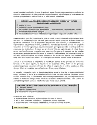 para el abordaje inicial de las víctimas de violencia sexual. Estos profesionales deben recolectar las
muestras para diagnosticar infecciones de transmisión sexual, o la búsqueda de otras evidencias
forenses que permitan la identificación de él, o los posibles abusadores.
CRITERIOS PARA REALIZACION DE EXAMEN DEL AREA UROGENITAL Y ANAL DE
EMERGENCIA EN ABUSO SEXUAL
 Quejas de dolor
 Evidencia o quejas de sangrado y/o daño
 Un supuesto asalto ocurrido dentro de las 72 horas anteriores y en donde haya habido
transferencia de material biológico
 Necesidad de intervención médica de emergencia para asegurar la salud del niño
El examen de los genitales externos de las niñas se puede y debe realizarse la mayoría de las veces
ubicando a la niña en la posición “de rana” y en compañía de un adulto que le genere protección
(puede ser un familiar, si no es sospechoso de participar en la violencia, o una enfermera). La
exploración de los genitales internos, cuando está indicada (por ejemplo, cuando hay sangrado
secundario a trauma vaginal que requiera reparación quirúrgica) se debe hacer bajo sedación
anestésica. Las instituciones de salud que presten servicios de urgencias para la niñez, deben
contar con los elementos necesarios que garanticen la cadena de custodia de las pruebas
recolectadas. Acciones tan sencillas, como la rotulación inadecuada de una muestra tomada, es
suficiente para ésta pierda su carácter probatorio en un proceso judicial. Una inadecuada
desecación de la muestra o la demora en su refrigeración también pueden alterar las evidencias.
Aunque el examen físico es importante e insustituible dentro de los procesos de evaluación
forenses en los casos agudos, la mayoría de las evidencias útiles, dentro de los procesos
probatorios penales, provienen del relato del niño y de las prendas de vestir o las sábanas. Estas
siempre deben ser recogidas, sean del paciente o del escenario del abuso.
En todos los casos en los cuales se diagnostica el abuso sexual se debe dar el apoyo emocional al
niño y su familia, e iniciar el tratamiento profiláctico de las infecciones de trasmisión sexual
(cuando está indicado). El caso debe ser reportado de forma inmediata a la justicia y canalizado al
Sistema de Protección Integral. Debe informarse o referirse en forma inmediata a los Centros de
Atención Integral de la Violencia Intrafamiliar y del Abuso sexual, CAIVAS.
PUNTOS ESCENCIALES DE LA ATENCION EN SALUD DEL ABUSO SEXUAL EN LA NIÑEZ
 Tratar los traumas
 Prevenir las infecciones
 Hacer apoyo y reparación emocional
Es necesario tener presente:
 Nuca se debe trabajar solo, es fundamental el trabajo en equipo
 No se debe confrontar ni enfrentar a los padres o posibles agresores
 Recordar que los hermanos del niño también pueden estar siendo abusados.
MALTRATO FISICO
 