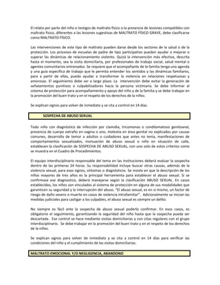 El relato por parte del niño o testigos de maltrato físico o la presencia de lesiones compatibles con
maltrato físico, diferentes a las lesiones sugestivas de MALTRATO FÍSICO GRAVE, debe clasificarse
como MALTRATO FÍSICO.
Las intervenciones de este tipo de maltrato pueden darse desde los sectores de la salud o de la
protección. Los procesos de escuelas de padre de tipo participativo pueden ayudar a mejorar o
superar las dinámicas de relacionamiento violento. Quizá la intervención más efectiva, descrita
hasta el momento, sea la visita domiciliaria, por profesionales de trabajo social, salud mental o
agentes comunitarios entrenados. Se requiere que el acompañante de la familia tenga una agenda
y una guía específica de trabajo que le permita entender los sentidos y las dinámicas familiares,
para a partir de ellas, pueda ayudar a transformar la violencia en relaciones respetuosas y
amorosas. El seguimiento debe ser a largo plazo. La intervención debe evitar la generación de
señalamientos punitivos o culpabilizadores hacia la persona victimaria. Se debe informar al
sistema de protección para acompañamiento y apoyo del niño y de la familia y se debe trabajar en
la promoción del buen trato y en el respeto de los derechos de la niñez.
Se explican signos para volver de inmediato y se cita a control en 14 días.
SOSPECHA DE ABUSO SEXUAL
Todo niño con diagnóstico de infección por clamidia, tricomonas o condilomatosis genitoanal,
presencia de cuerpo extraño en vagina o ano, molestia en área genital no explicados por causas
comunes, desarrollo de temor a adultos o cuidadores que antes no tenía, manifestaciones de
comportamientos sexualizados, insinuación de abuso sexual o niño en situación de calle,
establecen la clasificación de SOSPECHA DE ABUSO SEXUAL, con uno solo de estos criterios como
se muestra en el Cuadro de Procedimientos.
El equipo interdisciplinario responsable del tema en las instituciones deberá evaluar la sospecha
dentro de las primeras 24 horas. Su responsabilidad incluye buscar otras causas, además de la
violencia sexual, para esos signos, síntomas o diagnósticos. Se insiste en que la descripción de los
niños mayores de tres años es la principal herramienta para establecer el abuso sexual. Si se
confirmase ese diagnostico, deberá manejarse según la clasificación ABUSO SEXUAL. En casos
establecidos, los niños son vinculados al sistema de protección en alguna de sus modalidades que
garanticen su seguridad y la interrupción del abuso. “El abuso sexual, es en sí mismo, un factor de
riesgo de daño severo o muerte en casos de violencia intrafamiliar”. Adicionalmente se inician las
medidas judiciales para castigar a los culpables, el abuso sexual es siempre un delito.
No siempre es fácil ante la sospecha de abuso sexual poderlo confirmar. En esos casos, es
obligatorio el seguimiento, garantizando la seguridad del niño hasta que la sospecha pueda ser
descartada. Ese control se hace mediante visitas domiciliarias y con citas regulares con el grupo
interdisciplinario. Se debe trabajar en la promoción del buen trato y en el respeto de los derechos
de la niñez.
Se explican signos para volver de inmediato y se cita a control en 14 días para verificar las
condiciones del niño y el cumplimiento de las visitas domiciliarias.
MALTRATO EMOCIONAL Y/O NEGLIGENCIA, ABANDONO
 