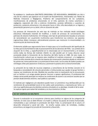 Se establece la clasificación MALTRATO EMOCIONAL Y/O NEGLIGENCIA, ABANDONO con dos o
más de los criterios que aparecen en el Cuadro de Procedimientos, relacionados con: Relato de
Maltrato Emocional o Negligencia, Problema del comportamiento de los cuidadores,
manifestaciones de problemas emocionales en el niño, patrones de crianza autoritaria o
negligente, exposición del niño a violencia intrafamiliar; acciones deficientes o ausentes de
protección, asistencia alimentaria o de educación hacia el niño; niño descuidado en su higiene y
presentación personal y en su salud; niño en situación de calle.
Los procesos de intervención de este tipo de maltrato se han realizado desde estrategias
educativas individuales tratando de modificar, a través de procesos de concienciación, los
patrones de relación maltratantes. Sin embargo, este tipo de aproximaciones basadas en procesos
de racionalización son usualmente insuficientes para transformar esa violencia. Las apuestas
cognoscitivas deben incorporar adicionalmente procesos que involucren la emocionalidad y la
reconstrucción de historias de vida.
El elemento aislado que seguramente tiene el mayor peso en la transformación del significado de
la niñez para la humanidad ha sido el posicionamiento de los Derechos del Niño. Los cambios de la
situación de la niñez, y específicamente en lo relacionado con el reconocimiento y el rechazo
contra todas las formas del maltrato infantil, ha sido posible por el nuevo discurso social
promovido desde la Convención de los Derechos del Niño hecha en 1989. De este modo, la
transformación cultural que se requiere para modificar el maltrato emocional y la negligencia
contra la niñez necesite de la creación de espacios de conversación colectivos donde se cuestionen
las pautas de crianza patriarcales y se promueva el buen trato. Las Escuelas de Padres pueden ser
estrategias útiles para posicionar el discurso y promover la práctica de la crianza humanizada.
La activación de las redes de recursos subjetivos y comunitarios de las familias consiste en la
búsqueda y consolidación de vínculos personales o institucionales que ayuden al grupo familiar a
mejorar sus condiciones de vida. Medidas tan sencillas como la reactivación de la comunicación
con un familiar o un amigo pueden generar recursos o apoyos significativos. El profesional del
trabajo social puede participar en mejorar las condiciones de acceso a los servicios sociales que se
prestan desde distintos sectores, sean públicos o privados.
El maltrato por negligencia y/o abandono puede tener un pronóstico muy desfavorable por las
condiciones de vulnerabilidad social en las cuáles suele presentarse, y representa por tanto, un
reto muy significativo para los distintos sectores vinculados en su abordaje, incluido el de la salud.
Se explican signos para volver de inmediato y se cita a control en 14 días.
NO HAY SOSPECHA DE MALTRATO
Durante la evaluación no se encuentran criterios para clasificar en alguna de las categorías de
maltrato. En este caso se debe felicitar a la madre y reforzar las pautas de Crianza Humanizada,
motivándolos a que continúen la promoción del Buen Trato, la conservación de la salud y el
desarrollo emocional y social del niño. Se enseña cuándo volver de inmediato, medidas
preventivas y se asegura la consulta de Crecimiento y Desarrollo.
 