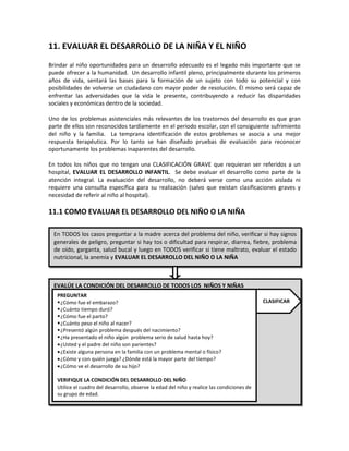 11. EVALUAR EL DESARROLLO DE LA NIÑA Y EL NIÑO
Brindar al niño oportunidades para un desarrollo adecuado es el legado más importante que se
puede ofrecer a la humanidad. Un desarrollo infantil pleno, principalmente durante los primeros
años de vida, sentará las bases para la formación de un sujeto con todo su potencial y con
posibilidades de volverse un ciudadano con mayor poder de resolución. Él mismo será capaz de
enfrentar las adversidades que la vida le presente, contribuyendo a reducir las disparidades
sociales y económicas dentro de la sociedad.
Uno de los problemas asistenciales más relevantes de los trastornos del desarrollo es que gran
parte de ellos son reconocidos tardíamente en el periodo escolar, con el consiguiente sufrimiento
del niño y la familia. La temprana identificación de estos problemas se asocia a una mejor
respuesta terapéutica. Por lo tanto se han diseñado pruebas de evaluación para reconocer
oportunamente los problemas inaparentes del desarrollo.
En todos los niños que no tengan una CLASIFICACIÓN GRAVE que requieran ser referidos a un
hospital, EVALUAR EL DESARROLLO INFANTIL. Se debe evaluar el desarrollo como parte de la
atención integral. La evaluación del desarrollo, no deberá verse como una acción aislada ni
requiere una consulta específica para su realización (salvo que existan clasificaciones graves y
necesidad de referir al niño al hospital).
11.1 COMO EVALUAR EL DESARROLLO DEL NIÑO O LA NIÑA
En TODOS los casos preguntar a la madre acerca del problema del niño, verificar si hay signos
generales de peligro, preguntar si hay tos o dificultad para respirar, diarrea, fiebre, problema
de oído, garganta, salud bucal y luego en TODOS verificar si tiene maltrato, evaluar el estado
nutricional, la anemia y EVALUAR EL DESARROLLO DEL NIÑO O LA NIÑA
EVALÚE LA CONDICIÓN DEL DESARROLLO DE TODOS LOS NIÑOS Y NIÑAS
PREGUNTAR
¿Cómo fue el embarazo?
¿Cuánto tiempo duró?
¿Cómo fue el parto?
¿Cuánto peso el niño al nacer?
¿Presentó algún problema después del nacimiento?
¿Ha presentado el niño algún problema serio de salud hasta hoy?
•¿Usted y el padre del niño son parientes?
•¿Existe alguna persona en la familia con un problema mental o físico?
•¿Cómo y con quién juega? ¿Dónde está la mayor parte del tiempo?
•¿Cómo ve el desarrollo de su hijo?
VERIFIQUE LA CONDICIÓN DEL DESARROLLO DEL NIÑO
Utilice el cuadro del desarrollo, observe la edad del niño y realice las condiciones de
su grupo de edad.
CLASIFICAR
 
