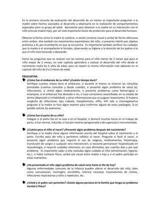 En la primera consulta de evaluación del desarrollo de un menor es importante preguntar a la
madre sobre hechos asociados al desarrollo y observarlo en la realización de comportamientos
esperados para su grupo de edad. Aproveche para observar a la madre en su interacción con el
niño (vínculo madre-hijo), por ser este importante factor de protección para el desarrollo humano.
Observe la forma como la madre lo sostiene, si existe contacto visual y verbal de forma afectuosa
entre ambos. Vea también los movimientos espontáneos del niño, si presenta interés por objetos
próximos a él, por el ambiente en que se encuentra. Es importante también verificar los cuidados
que la madre o el acompañante le brindan, observando su higiene y la atención de los padres a lo
que el niño está haciendo o deseando.
Como las preguntas que se realizan son las mismas para el niño menor de 2 meses que para el
niño mayor de 2 meses, en este capítulo aprenderá a evaluar el desarrollo del niño desde el
nacimiento hasta los 5 años de edad, para no repetir la misma información más adelante en el
capítulo del niño de 0 a 2 meses de edad.
PREGUNTAR:
 ¿Cómo fue el embarazo de su niño? ¿Cuánto tiempo duró?
Verifique cuantos meses duró el embarazo, si durante el mismo se hicieron las consultas
prenatales (cuántas consultas y desde cuándo), si presentó algún problema de salud (ej.
Infecciones), si utilizó algún medicamento, si presentó problemas como hemorragias o
eclampsia, si el embarazo fue deseado o no, si tuvo variaciones exacerbadas en su estado de
ánimo (depresión o irritabilidad), y otras informaciones que se juzguen importantes. Si hubiera
sospecha de infecciones tipo rubeola, toxoplasmosis, sífilis, VIH sida o citomegalovirus
pregunte si la madre se hizo algún examen para confirmar alguna de estas patologías. Si es
posible solicite los exámenes.
 ¿Cómo fue el parto de su niño?
Indague si el parto fue en la casa o en el hospital, si demoró muchas horas en el trabajo de
parto, si fue normal, inducido, si fue por cesárea (programada o de urgencia) o instrumentado.
 ¿Cuánto peso el niño al nacer? ¿Presentó algún problema después del nacimiento?
Verifique si la madre tiene alguna información escrita del hospital sobre el nacimiento y el
parto. Escriba peso del niño y perímetro cefálico al nacer. Pregunte si lloró al nacer, si
presentó algún problema que requirió el uso de oxígeno, medicamentos, fototerapia,
transfusión de sangre o cualquier otra intervención; si necesitó permanecer hospitalizado en
neonatología, si requirió cuidados intensivos; en caso afirmativo, por cuántos días y por qué
problema. Es importante saber si ella realizaba algún cuidado al niño (alimentación, higiene,
etc.), si había contacto físico, verbal y/o visual entre madre e hijo y si el padre participó en
estos momentos.
 ¿Ha presentado el niño algún problema de salud serio hasta el día de hoy?
Algunas enfermedades comunes de la infancia pueden alterar el desarrollo del niño, tales
como convulsiones, meningitis, encefalitis, ictericia neonatal, traumatismos de cráneo,
infecciones respiratorias y otitis a repetición, etc.
 ¿Usted y el padre son parientes? ¿Existe alguna persona en la familia que tenga un problema
mental o físico?
 
