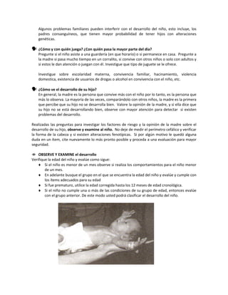 Algunos problemas familiares pueden interferir con el desarrollo del niño, esto incluye, los
padres consanguíneos, que tienen mayor probabilidad de tener hijos con alteraciones
genéticas.
 ¿Cómo y con quién juega? ¿Con quién pasa la mayor parte del día?
Pregunte si el niño asiste a una guardería (en que horario) o si permanece en casa. Pregunte a
la madre si pasa mucho tiempo en un corralito, si convive con otros niños o solo con adultos y
si estos le dan atención o juegan con él. Investigue que tipo de juguete se le ofrece.
Investigue sobre escolaridad materna, convivencia familiar, hacinamiento, violencia
domestica, existencia de usuarios de drogas o alcohol en convivencia con el niño, etc.
 ¿Cómo ve el desarrollo de su hijo?
En general, la madre es la persona que convive más con el niño por lo tanto, es la persona que
más lo observa. La mayoría de las veces, comparándolo con otros niños, la madre es la primera
que percibe que su hijo no se desarrolla bien. Valore la opinión de la madre, y si ella dice que
su hijo no se está desarrollando bien, observe con mayor atención para detectar si existen
problemas del desarrollo.
Realizadas las preguntas para investigar los factores de riesgo y la opinión de la madre sobre el
desarrollo de su hijo, observe y examine al niño. No deje de medir el perímetro cefálico y verificar
la forma de la cabeza y si existen alteraciones fenotípicas. Si por algún motivo le quedó alguna
duda en un ítem, cite nuevamente lo más pronto posible y proceda a una evaluación para mayor
seguridad.
 OBSERVE Y EXAMINE el desarrollo
Verifique la edad del niño y evalúe como sigue:
♦ Si el niño es menor de un mes observe si realiza los comportamientos para el niño menor
de un mes.
♦ En adelante busque el grupo en el que se encuentra la edad del niño y evalúe y cumple con
los ítems adecuados para su edad
♦ Si fue prematuro, utilice la edad corregida hasta los 12 meses de edad cronológica.
♦ Si el niño no cumple una o más de las condiciones de su grupo de edad, entonces evalúe
con el grupo anterior. De este modo usted podrá clasificar el desarrollo del niño.
 