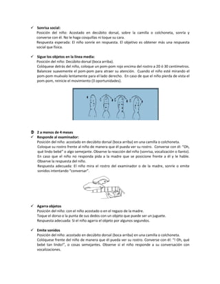  Sonrisa social:
Posición del niño: Acostado en decúbito dorsal, sobre la camilla o colchoneta, sonría y
converse con él. No le haga cosquillas ni toque su cara.
Respuesta esperada: El niño sonríe en respuesta. El objetivo es obtener más una respuesta
social que física.
 Sigue los objetos en la línea media:
Posición del niño: Decúbito dorsal (boca arriba).
Colóquese detrás del niño, coloque un pom-pom rojo encima del rostro a 20 ó 30 centímetros.
Balancee suavemente el pom-pom para atraer su atención. Cuando el niño esté mirando el
pom-pom muévalo lentamente para el lado derecho. En caso de que el niño pierda de vista el
pom-pom, reinicie el movimiento (3 oportunidades).
 2 a menos de 4 meses
 Responde al examinador:
Posición del niño: acostado en decúbito dorsal (boca arriba) en una camilla o colchoneta.
Coloque su rostro frente al niño de manera que él pueda ver su rostro. Converse con él: “Oh,
qué lindo bebé” o algo semejante. Observe la reacción del niño (sonrisa, vocalización o llanto).
En caso que el niño no responda pida a la madre que se posicione frente a él y le hable.
Observe la respuesta del niño.
Respuesta adecuada: El niño mira el rostro del examinador o de la madre, sonríe o emite
sonidos intentando “conversar”.
 Agarra objetos
Posición del niño: con el niño acostado o en el regazo de la madre.
Toque el dorso o la punta de sus dedos con un objeto que puede ser un juguete.
Respuesta adecuada: Si el niño agarra el objeto por algunos segundos.
 Emite sonidos
Posición del niño: acostado en decúbito dorsal (boca arriba) en una camilla o colchoneta.
Colóquese frente del niño de manera que él pueda ver su rostro. Converse con él: “! Oh, qué
bebé tan lindo!”, o cosas semejantes. Observe si el niño responde a su conversación con
vocalizaciones.
 