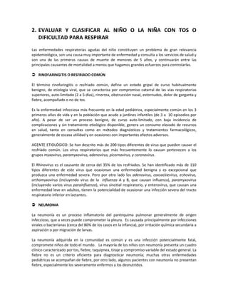 2. EVALUAR Y CLASIFICAR AL NIÑO O LA NIÑA CON TOS O
DIFICULTAD PARA RESPIRAR
Las enfermedades respiratorias agudas del niño constituyen un problema de gran relevancia
epidemiológica, son una causa muy importante de enfermedad y consulta a los servicios de salud y
son una de las primeras causas de muerte de menores de 5 años, y continuarán entre las
principales causantes de mortalidad a menos que hagamos grandes esfuerzos para controlarlas.
 RINOFARINGITIS O RESFRIADO COMÚN
El término rinofaringitis o resfriado común, define un estado gripal de curso habitualmente
benigno, de etiología viral, que se caracteriza por compromiso catarral de las vías respiratorias
superiores, auto-limitado (2 a 5 días), rinorrea, obstrucción nasal, estornudos, dolor de garganta y
fiebre, acompañado o no de tos.
Es la enfermedad infecciosa más frecuente en la edad pediátrica, especialmente común en los 3
primeros años de vida y en la población que acude a jardines infantiles (de 3 a 10 episodios por
año). A pesar de ser un proceso benigno, de curso auto-limitado, con baja incidencia de
complicaciones y sin tratamiento etiológico disponible, genera un consumo elevado de recursos
en salud, tanto en consultas como en métodos diagnósticos y tratamientos farmacológicos,
generalmente de escasa utilidad y en ocasiones con importantes efectos adversos.
AGENTE ETIOLÓGICO: Se han descrito más de 200 tipos diferentes de virus que pueden causar el
resfriado común. Los virus respiratorios que más frecuentemente lo causan pertenecen a los
grupos myxovirus, paramyxovirus, adenovirus, picornavirus, y coronavirus.
El Rhinovirus es el causante de cerca del 35% de los resfriados. Se han identificado más de 110
tipos diferentes de este virus que ocasionan una enfermedad benigna y es excepcional que
produzca una enfermedad severa. Pero por otro lado los adenovirus, coxsackievirus, echovirus,
orthomyxovirus (incluyendo virus de la influenza A y B, que causan influenza), paramyxovirus
(incluyendo varios virus parainfluenza), virus sincitial respiratorio, y enterovirus, que causan una
enfermedad leve en adultos, tienen la potencialidad de ocasionar una infección severa del tracto
respiratorio inferior en lactantes.
 NEUMONIA
La neumonía es un proceso inflamatorio del parénquima pulmonar generalmente de origen
infeccioso, que a veces puede comprometer la pleura. Es causada principalmente por infecciones
virales o bacterianas (cerca del 80% de los casos en la infancia), por irritación química secundaria a
aspiración o por migración de larvas.
La neumonía adquirida en la comunidad es común y es una infección potencialmente fatal,
compromete niños de todo el mundo. La mayoría de los niños con neumonía presenta un cuadro
clínico caracterizado por tos, fiebre, taquipnea, tiraje y compromiso variable del estado general. La
fiebre no es un criterio eficiente para diagnosticar neumonía; muchas otras enfermedades
pediátricas se acompañan de fiebre, por otro lado, algunos pacientes con neumonía no presentan
fiebre, especialmente los severamente enfermos y los desnutridos.
 
