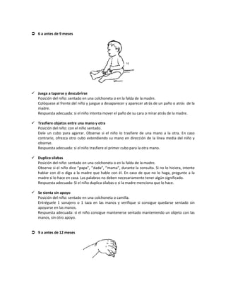  6 a antes de 9 meses
 Juega a taparse y descubrirse
Posición del niño: sentado en una colchoneta o en la falda de la madre.
Colóquese al frente del niño y juegue a desaparecer y aparecer atrás de un paño o atrás de la
madre.
Respuesta adecuada: si el niño intenta mover el paño de su cara o mirar atrás de la madre.
 Trasfiere objetos entre una mano y otra
Posición del niño: con el niño sentado.
Dele un cubo para agarrar. Observe si el niño lo trasfiere de una mano a la otra. En caso
contrario, ofrezca otro cubo extendiendo su mano en dirección de la línea media del niño y
observe.
Respuesta adecuada: si el niño trasfiere el primer cubo para la otra mano.
 Duplica sílabas
Posición del niño: sentado en una colchoneta o en la falda de la madre.
Observe si el niño dice ‘’papa”, ‘’dada”, ‘’mama”, durante la consulta. Si no lo hiciera, intente
hablar con él o diga a la madre que hable con él. En caso de que no lo haga, pregunte a la
madre si lo hace en casa. Las palabras no deben necesariamente tener algún significado.
Respuesta adecuada: Si el niño duplica sílabas o si la madre menciona que lo hace.
 Se sienta sin apoyo
Posición del niño: sentado en una colchoneta o camilla.
Entréguele 1 sonajero o 1 taza en las manos y verifique si consigue quedarse sentado sin
apoyarse en las manos.
Respuesta adecuada: si el niño consigue mantenerse sentado manteniendo un objeto con las
manos, sin otro apoyo.
 9 a antes de 12 meses
 