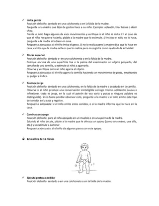  Imita gestos
Posición del niño: sentado en una colchoneta o en la falda de la madre.
Pregunte a la madre que tipo de gestos hace a su niño. Ejemplo: aplaudir, tirar besos o decir
chao.
Frente al niño haga algunos de esos movimientos y verifique si el niño lo imita. En el caso de
que el niño no quiera hacerlo, pídale a la madre que lo estimule. Si incluso el niño no lo hace,
pregunte a la madre si lo hace en casa.
Respuesta adecuada: si el niño imita el gesto. Si no lo realiza pero la madre dice que lo hace en
casa, escriba que la madre refiere que lo realiza pero no registre como realizada la actividad.
 Pinzas superior
Posición del niño: sentado o en una colchoneta o en la falda de la madre.
Coloque encima de una superficie lisa o la palma del examinador un objeto pequeño, del
tamaño de una semilla, y estimule al niño a agarrarlo.
Observe y verifique cómo el niño agarra el objeto.
Respuesta adecuada: si el niño agarra la semilla haciendo un movimiento de pinza, empleando
su pulgar e índice.
 Produce Jerga
Posición del niño: sentado en una colchoneta, en la falda de la madre o acostado en la camilla.
Observe si el niño produce una conversación ininteligible consigo mismo, utilizando pausas e
inflexiones (esto es jerga, en la cual el patrón de voz varía y pocas o ninguna palabra es
distinguible). Si no fuera posible observar esto, pregunte a la madre si el niño emite este tipo
de sonidos en la casa y registre.
Respuesta adecuada: si el niño emite estos sonidos, o si la madre informa que lo hace en la
casa.
 Camina con apoyo
Posición del niño: pare al niño apoyado en un mueble o en una pierna de la madre.
Estando el niño de pie, pídale a la madre que le ofrezca un apoyo (como una mano, una silla,
etc.) y lo estimule a caminar.
Respuesta adecuada: si el niño da algunos pasos con este apoyo.
 12 a antes de 15 meses
 Ejecuta gestos a pedido
Posición del niño: sentado o en una colchoneta o en la falda de la madre.
 