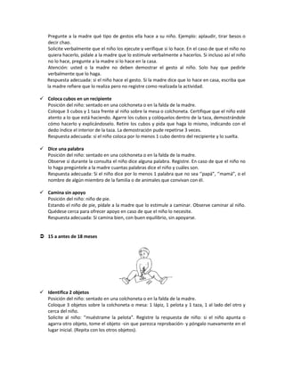 Pregunte a la madre qué tipo de gestos ella hace a su niño. Ejemplo: aplaudir, tirar besos o
decir chao.
Solicite verbalmente que el niño los ejecute y verifique si lo hace. En el caso de que el niño no
quiera hacerlo, pídale a la madre que lo estimule verbalmente a hacerlos. Si incluso así el niño
no lo hace, pregunte a la madre si lo hace en la casa.
Atención: usted o la madre no deben demostrar el gesto al niño. Solo hay que pedirle
verbalmente que lo haga.
Respuesta adecuada: si el niño hace el gesto. Si la madre dice que lo hace en casa, escriba que
la madre refiere que lo realiza pero no registre como realizada la actividad.
 Coloca cubos en un recipiente
Posición del niño: sentado en una colchoneta o en la falda de la madre.
Coloque 3 cubos y 1 taza frente al niño sobre la mesa o colchoneta. Certifique que el niño esté
atento a lo que está haciendo. Agarre los cubos y colóquelos dentro de la taza, demostrándole
cómo hacerlo y explicándoselo. Retire los cubos y pida que haga lo mismo, indicando con el
dedo índice el interior de la taza. La demostración pude repetirse 3 veces.
Respuesta adecuada: si el niño coloca por lo menos 1 cubo dentro del recipiente y lo suelta.
 Dice una palabra
Posición del niño: sentado en una colchoneta o en la falda de la madre.
Observe si durante la consulta el niño dice alguna palabra. Registre. En caso de que el niño no
lo haga pregúntele a la madre cuantas palabras dice el niño y cuáles son.
Respuesta adecuada: Si el niño dice por lo menos 1 palabra que no sea ‘’papá”, ‘’mamá”, o el
nombre de algún miembro de la familia o de animales que convivan con él.
 Camina sin apoyo
Posición del niño: niño de pie.
Estando el niño de pie, pídale a la madre que lo estimule a caminar. Observe caminar al niño.
Quédese cerca para ofrecer apoyo en caso de que el niño lo necesite.
Respuesta adecuada: Si camina bien, con buen equilibrio, sin apoyarse.
 15 a antes de 18 meses
 Identifica 2 objetos
Posición del niño: sentado en una colchoneta o en la falda de la madre.
Coloque 3 objetos sobre la colchoneta o mesa: 1 lápiz, 1 pelota y 1 taza, 1 al lado del otro y
cerca del niño.
Solicite al niño: ‘’muéstrame la pelota”. Registre la respuesta de niño: si el niño apunta o
agarra otro objeto, tome el objeto -sin que parezca reprobación- y póngalo nuevamente en el
lugar inicial. (Repita con los otros objetos).
 