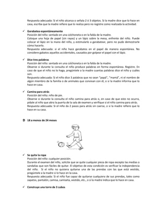 Respuesta adecuada: Si el niño alcanza o señala 2 ó 3 objetos. Si la madre dice que lo hace en
casa, escriba que la madre refiere que lo realiza pero no registre como realizada la actividad.
 Garabatea espontáneamente
Posición del niño: sentado en una colchoneta o en la falda de la madre.
Coloque una hoja de papel (sin rayas) y un lápiz sobre la mesa, enfrente del niño. Puede
colocar el lápiz en la mano del niño, y estimularlo a garabatear, pero no pude demostrarle
cómo hacerlo.
Respuesta adecuada: si el niño hace garabatos en el papel de manera espontánea. No
considere gabatos aquellos accidentales, causados por golpear el papel con el lápiz.
 Dice tres palabras
Posición del niño: sentado en una colchoneta o en la falda de la madre.
Observe si durante la consulta el niño produce palabras en forma espontánea. Registre. En
caso de que el niño no lo haga, pregúntele a la madre cuantas palabras dice el niño y cuáles
son.
Respuesta adecuada: Si el niño dice 3 palabras que no sean ‘’papá”, ‘’mamá”, ni el nombre de
algún miembro de la familia o de animales que convivan con él, o si la madre informa que lo
hace en casa.
 Camina para atrás
Posición del niño: niño de pie.
Observe si durante la consulta el niño camina para atrás o, en caso de que esto no ocurra,
pídale al niño que abra la puerta de la sala de examen y verifique si el niño camina para atrás.
Respuesta adecuada: Si el niño da 2 pasos para atrás sin caerse, o si la madre refiere que lo
hace en su casa.
 18 a menos de 24 meses
 Se quita la ropa
Posición del niño: cualquier posición.
Durante el examen del niño, solicite que se quite cualquier pieza de ropa excepto las medias o
sandalias que son fáciles de quitar. El objetivo de esta condición es verificar la independencia
del niño. Si el niño no quisiera quitarse una de las prendas con las que está vestido,
pregúntele a la madre si lo hace en la casa.
Respuesta adecuada: Si el niño fue capaz de quitarse cualquiera de sus prendas, tales como
zapatos, pantalón, camisa, camiseta, vestido, etc., o si la madre indica que lo hace en casa.
 Construye una torre de 3 cubos
 
