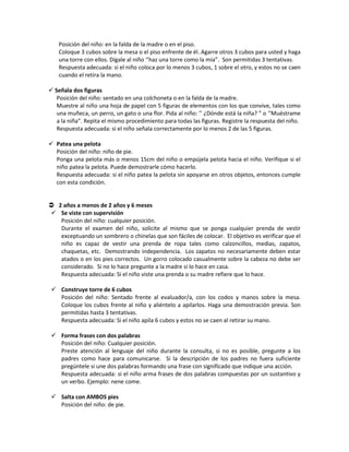 Posición del niño: en la falda de la madre o en el piso.
Coloque 3 cubos sobre la mesa o el piso enfrente de él. Agarre otros 3 cubos para usted y haga
una torre con ellos. Dígale al niño ‘’haz una torre como la mía”. Son permitidas 3 tentativas.
Respuesta adecuada: si el niño coloca por lo menos 3 cubos, 1 sobre el otro, y estos no se caen
cuando el retira la mano.
 Señala dos figuras
Posición del niño: sentado en una colchoneta o en la falda de la madre.
Muestre al niño una hoja de papel con 5 figuras de elementos con los que convive, tales como
una muñeca, un perro, un gato o una flor. Pida al niño: ’’ ¿Dónde está la niña? ” o ‘’Muéstrame
a la niña”. Repita el mismo procedimiento para todas las figuras. Registre la respuesta del niño.
Respuesta adecuada: si el niño señala correctamente por lo menos 2 de las 5 figuras.
 Patea una pelota
Posición del niño: niño de pie.
Ponga una pelota más o menos 15cm del niño o empújela pelota hacia el niño. Verifique si el
niño patea la pelota. Puede demostrarle cómo hacerlo.
Respuesta adecuada: si el niño patea la pelota sin apoyarse en otros objetos, entonces cumple
con esta condición.
 2 años a menos de 2 años y 6 meses
 Se viste con supervisión
Posición del niño: cualquier posición.
Durante el examen del niño, solicite al mismo que se ponga cualquier prenda de vestir
exceptuando un sombrero o chinelas que son fáciles de colocar. El objetivo es verificar que el
niño es capaz de vestir una prenda de ropa tales como calzoncillos, medias, zapatos,
chaquetas, etc. Demostrando independencia. Los zapatos no necesariamente deben estar
atados o en los pies correctos. Un gorro colocado casualmente sobre la cabeza no debe ser
considerado. Si no lo hace pregunte a la madre si lo hace en casa.
Respuesta adecuada: Si el niño viste una prenda o su madre refiere que lo hace.
 Construye torre de 6 cubos
Posición del niño: Sentado frente al evaluador/a, con los codos y manos sobre la mesa.
Coloque los cubos frente al niño y aliéntelo a apilarlos. Haga una demostración previa. Son
permitidas hasta 3 tentativas.
Respuesta adecuada: Si el niño apila 6 cubos y estos no se caen al retirar su mano.
 Forma frases con dos palabras
Posición del niño: Cualquier posición.
Preste atención al lenguaje del niño durante la consulta, si no es posible, pregunte a los
padres como hace para comunicarse. Si la descripción de los padres no fuera suficiente
pregúntele si une dos palabras formando una frase con significado que indique una acción.
Respuesta adecuada: si el niño arma frases de dos palabras compuestas por un sustantivo y
un verbo. Ejemplo: nene come.
 Salta con AMBOS pies
Posición del niño: de pie.
 