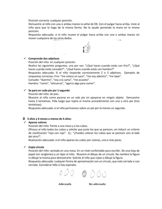 Posición correcta: cualquier posición.
Demuestre al niño con una o ambas manos la señal de OK. Con el pulgar hacia arriba. Inste al
niño para que lo haga de la misma forma. No lo ayude poniendo la mano en la misma
posición.
Respuesta adecuada: si el niño mueve el pulgar hacia arriba con una o ambas manos sin
mover cualquiera de los otros dedos.
 Comprende dos adjetivos
Posición del niño: en cualquier posición.
Realice las siguientes preguntas, una por vez: “¿Qué haces cuando estás con frio?”, “¿Qué
haces cuando estás cansado?”, “¿Qué haces cuando estás con hambre?”
Respuesta adecuada: Si el niño responde correctamente 2 o 3 adjetivos. Ejemplos de
respuestas correctas: Frio: “me coloco un saco”, “me voy adentro”, “me tapo”.
Cansado: “duermo”, “voy a la cama”, “me acuesto”.
Hambre: “como”, “almuerzo”, “agarro algo para comer”.
 Se para en cada pie por 1 segundo
Posición del niño: de pies.
Muestre al niño como pararse en un solo pie sin apoyarse en ningún objeto. Demuestre
hasta 3 tentativas. Pida luego que repita el mismo procedimiento con uno y otro pie (tres
tentativas).
Respuesta adecuada: si el niño permanece sobre un pie por lo menos un segundo.
 3 años y 6 meses a menos de 4 años:
 Aparea colores
Posición del niño: frente a una mesa y a los cubos.
Ofrezca al niño todos los cubos y solicite que junte los que se parecen, sin inducir un criterio
de clasificación “rojo con rojo”. Ej.: “¿Puedes colocar los cubos que se parecen uno al lado
del otro?”.
Realización adecuada: si el niño aparea los cubos por colores, uno o más pares.
 Copia círculo
Posición del niño: sentado en una mesa. En un nivel confortable para escribir. De una hoja de
papel (sin renglones) y un lápiz al niño. Muestre el dibujo de un círculo. No nombre la figura
ni dibuje la misma para demostrarle. Solicite al niño que copie o dibuje la figura.
Respuesta adecuada: cualquier forma de aproximación con un círculo, que este cerrada o casi
cerrada. Considerar fallo si hay espirales.
 