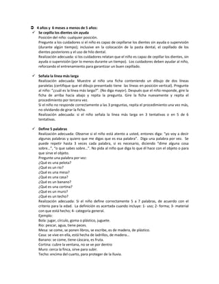  4 años y 6 meses a menos de 5 años:
 Se cepilla los dientes sin ayuda
Posición del niño: cualquier posición.
Pregunte a los cuidadores si el niño es capaz de cepillarse los dientes sin ayuda o supervisión
(durante algún tiempo); inclusive en la colocación de la pasta dental, el cepillado de los
dientes posteriores y el uso de hilo dental.
Realización adecuada: si los cuidadores relatan que el niño es capaz de cepillar los dientes, sin
ayuda o supervisión (por lo menos durante un tiempo). Los cuidadores deben ayudar al niño,
reforzando el entrenamiento para garantizar un buen cepillado.
 Señala la línea más larga
Realización adecuada: Muestre al niño una ficha conteniendo un dibujo de dos líneas
paralelas (certifique que el dibujo presentado tiene las líneas en posición vertical). Pregunte
al niño: “¿cuál es la línea más larga?”. (No diga mayor). Después que el niño responde, gire la
ficha de arriba hacia abajo y repita la pregunta. Gire la ficha nuevamente y repita el
procedimiento por tercera vez.
Si el niño no responde correctamente a las 3 preguntas, repita el procedimiento una vez más,
no olvidando de girar la ficha.
Realización adecuada: si el niño señala la línea más larga en 3 tentativas o en 5 de 6
tentativas.
 Define 5 palabras
Realización adecuada: Observe si el niño está atento a usted, entones diga: “yo voy a decir
algunas palabras y quiero que me digas que es esa palabra”. Diga una palabra por vez. Se
puede repetir hasta 3 veces cada palabra, si es necesario, diciendo “dime alguna cosa
sobre…”, “o que sabes sobre…”. No pida al niño que diga lo que él hace con el objeto o para
que sirve el objeto.
Pregunte una palabra por vez:
¿Qué es una pelota?
¿Qué es un rio?
¿Qué es una mesa?
¿Qué es una casa?
¿Qué es un banano?
¿Qué es una cortina?
¿Qué es un muro?
¿Qué es un techo?
Realización adecuada: Si el niño define correctamente 5 a 7 palabras, de acuerdo con el
criterio para la edad. La definición es acertada cuando incluye: 1- uso; 2- forma; 3- material
con que está hecho; 4- categoría general.
Ejemplo:
Bola: jugar, círculo, goma o plástico, juguete.
Rio: pescar, agua, tiene peces.
Mesa: se come, se ponen libros, se escribe, es de madera, de plástico.
Casa: se vive en ella, está hecha de ladrillos, de madera…
Banano: se come, tiene cáscara, es fruta.
Cortina: cubre la ventana, no se ve por dentro
Muro: cerca la finca, sirve para subir.
Techo: encima del cuarto, para proteger de la lluvia.
 
