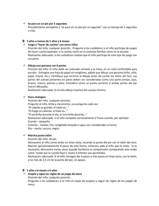  Se para en un pie por 5 segundos
Procedimiento semejante a “se para en un pie por un segundo” con un tiempo de 5 segundos
o más.
 5 años a menos de 5 años y 6 meses
 Juega a “hacer de cuenta” con otros niños
Posición del niño: cualquier posición. Pregunte a los cuidadores si el niño participa de juegos
de hacer cuenta (ejemplo: a la casita); tanto en el contexto familiar como en la escuela.
Realización adecuada: si los cuidadores relatan que el niño participa de este tipo de juego con
sus pares.
 Dibuja una persona con 6 partes
Posición del niño: El niño debe ser colocado sentado a la mesa, en un nivel confortable para
escribir. Entregue una hoja de papel sin renglones, pídale que dibuje una persona (niño, niña,
papá, mamá, etc.). Certifique que terminó el dibujo antes de contar los ítems del test. Las
partes del cuerpo presentes en pares deben ser consideradas como una parte (orejas, ojos,
brazos, manos, piernas y pies). Considere como un punto correcto si ambas partes del par
fueron dibujadas.
Realización adecuada: Si el niño dibujo 6 partes del cuerpo mínimo.
 Hace analogías
Posición del niño: cualquier posición.
Pregunte al niño, lenta y claramente, una pregunta cada vez:
“El caballo es grande, el ratón es…”
“El fuego es caliente, el hielo es…”
“El sol brilla durante el día, la luna brilla durante…”
Realización adecuada: si el niño completa correctamente 2 frases usando, por ejemplo:
Grande – pequeño.
Caliente – helado, frío, congelado (mojado o agua son considerados errores).
Día – noche, oscuro, negro.
 Marcha punta talón
Posición del niño: de pie.
Demuestre al niño como andar en línea recta, tocando la punta del pie con el talón del otro.
Marche aproximadamente 8 pasos de esta forma, entonces pida al niño que lo imite. Si es
necesario, demuestre varias veces (puede facilitarse la comprensión comparando este andar
cómo “andar por la cuerda floja”). Hasta 3 intentos son permitidos.
Realización adecuada: Si el niño consigue dar 4 pasos o más pasos en línea recta, con le talón,
a no más de 2,5 cm de la punta del pie, sin apoyo.
 5 años y 6 meses a 6 años
 Acepta y sigue las reglas de un juego de mesa
Posición del niño: cualquier posición.
Pregunte a los cuidadores si el niño es capaz de aceptar y seguir las reglas de los juegos de
mesa.
 