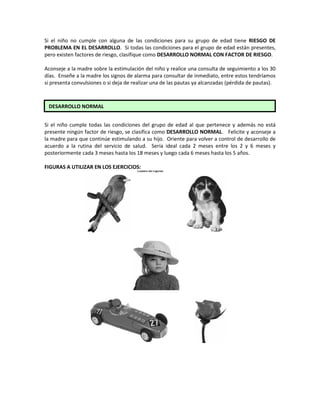 Si el niño no cumple con alguna de las condiciones para su grupo de edad tiene RIESGO DE
PROBLEMA EN EL DESARROLLO. Si todas las condiciones para el grupo de edad están presentes,
pero existen factores de riesgo, clasifique como DESARROLLO NORMAL CON FACTOR DE RIESGO.
Aconseje a la madre sobre la estimulación del niño y realice una consulta de seguimiento a los 30
días. Enseñe a la madre los signos de alarma para consultar de inmediato, entre estos tendríamos
si presenta convulsiones o si deja de realizar una de las pautas ya alcanzadas (pérdida de pautas).
Si el niño cumple todas las condiciones del grupo de edad al que pertenece y además no está
presente ningún factor de riesgo, se clasifica como DESARROLLO NORMAL. Felicite y aconseje a
la madre para que continúe estimulando a su hijo. Oriente para volver a control de desarrollo de
acuerdo a la rutina del servicio de salud. Sería ideal cada 2 meses entre los 2 y 6 meses y
posteriormente cada 3 meses hasta los 18 meses y luego cada 6 meses hasta los 5 años.
FIGURAS A UTILIZAR EN LOS EJERCICIOS:
DESARROLLO NORMAL
 