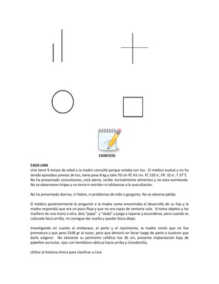 EJERCICIO
CASO LINA
Lina tiene 9 meses de edad y la madre consultó porque estaba con tos. El médico evaluó y no ha
tenido episodios previos de tos, tiene peso 8 kg y talla 70 cm PC 43 cm. FC 120 x’, FR: 32 x’, T 37°C
No ha presentado convulsiones, está alerta, recibe normalmente alimentos y no esta vomitando.
No se observaron tirajes y no tenía ni estridor ni sibilancias a la auscultación.
No ha presentado diarrea, ni fiebre, ni problemas de oído o garganta. No se observa pálida.
El médico posteriormente le preguntó a la madre como encontraba el desarrollo de su hija y la
madre respondió que era un poco floja y que no era capaz de sentarse sola. Si toma objetos y los
trasfiere de una mano a otra, dice “papa” y “dada” y juega a taparse y esconderse, pero cuando es
colocada boca arriba, no consigue dar vuelta y quedar boca abajo.
Investigando en cuanto al embarazo, el parto y el nacimiento, la madre contó que no fue
prematura y que peso 3100 gr al nacer, pero que demoró en llorar luego de parto y tuvieron que
darle oxígeno. No obstante su perímetro cefálico fue 36 cm, presenta implantación baja de
pabellón auricular, ojos con hendidura oblicua hacia arriba y clinodactilia.
Utilice la historia clínica para clasificar a Lina.
 