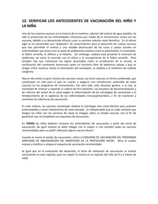 12. VERIFICAR LOS ANTECEDENTES DE VACUNACIÓN DEL NIÑO Y
LA NIÑA
Uno de los mayores avances en la historia de la medicina, además del control de agua potable, ha
sido la prevención de las enfermedades infecciosas por medio de la inmunización activa con las
vacunas, debido a su demostrada eficacia y por su positiva relación costo beneficio. En el último
siglo se ha presentado una “explosión” de conocimientos para el desarrollo de nuevas vacunas
que han permitido el control y una notable disminución de los casos y costos sociales en
enfermedades que antes eran el azote de poblaciones enteras como la poliomielitis, el sarampión,
la fiebre amarilla, la difteria y el tétanos. Sin embargo, todavía está presente la amenaza de
epidemias, tal como lo ocurrido con el cólera y el resurgimiento de la fiebre amarilla. Pero
también hay que mencionar los logros alcanzados como la erradicación de la viruela, la
certificación del continente Americano como un territorio libre de poliovirus salvaje y que se
tengan entre nuestras metas la eliminación del sarampión, la rubéola y el síndrome de rubéola
congénita.
Hoy en día existe un gran número de vacunas nuevas, así como vacunas en forma combinada, que
constituyen un reto para el país en cuanto a asegurar una introducción sostenible de estas
vacunas en los programas de inmunización. Por otro lado, esta situación genera, a su vez, la
necesidad de renovar y expandir la cadena de frío existente. Los procesos de descentralización y
de reforma del sector de la salud exigen la reformulación de las estrategias de vacunación y el
fortalecimiento de la vigilancia de las enfermedades inmunoprevenibles, a fin de mantener y
aumentar las coberturas de vacunación.
En este milenio, las vacunas constituyen todavía la estrategia más costo-efectiva para prevenir
enfermedades y evitar tratamientos de costo elevado. Es indispensable que en cada contacto que
tengan los niños con los servicios de salud se indague sobre su estado vacunal, con el fin de
garantizar que se completen sus esquemas de vacunación.
En TODOS los niños deberán revisarse los antecedentes de vacunación a partir del carné de
vacunación, de igual manera se debe indagar con la madre si ¿Ha recibido todas las vacunas
recomendadas para su edad? ¿Necesita alguna vacuna ahora?
Cuando se revise el estado de vacunación, utilice el ESQUEMA DE VACUNACIÓN DEL PROGRAMA
AMPLIADO DE INMUNIZACIÓN DEL MINISTERIO DE LA PROTECCIÓN SOCIAL. Mire el cuadro
evaluar y clasificar y ubique el esquema de vacunación recomendado
Al igual que en la evaluación del desarrollo, el tema de valoración de vacunación se tratará
únicamente en este capítulo, para no repetir lo mismo en el capítulo del niño de 0 a 2 meses de
edad.
 