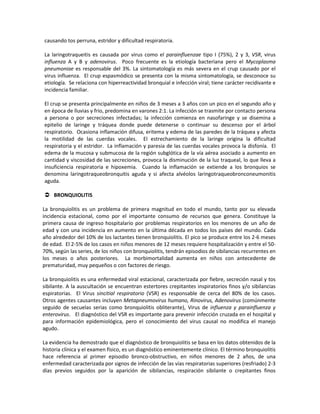 causando tos perruna, estridor y dificultad respiratoria.
La laringotraqueitis es causada por virus como el parainfluenzae tipo I (75%), 2 y 3, VSR, virus
influenza A y B y adenovirus. Poco frecuente es la etiología bacteriana pero el Mycoplasma
pneumoniae es responsable del 3%. La sintomatología es más severa en el crup causado por el
virus influenza. El crup espasmódico se presenta con la misma sintomatología, se desconoce su
etiología. Se relaciona con hiperreactividad bronquial e infección viral; tiene carácter recidivante e
incidencia familiar.
El crup se presenta principalmente en niños de 3 meses a 3 años con un pico en el segundo año y
en época de lluvias y frio, predomina en varones 2:1. La infección se trasmite por contacto persona
a persona o por secreciones infectadas; la infección comienza en nasofaringe y se disemina a
epitelio de laringe y tráquea donde puede detenerse o continuar su descenso por el árbol
respiratorio. Ocasiona inflamación difusa, eritema y edema de las paredes de la tráquea y afecta
la motilidad de las cuerdas vocales. El estrechamiento de la laringe origina la dificultad
respiratoria y el estridor. La inflamación y paresia de las cuerdas vocales provoca la disfonía. El
edema de la mucosa y submucosa de la región subglótica de la vía aérea asociado a aumento en
cantidad y viscosidad de las secreciones, provoca la disminución de la luz traqueal, lo que lleva a
insuficiencia respiratoria e hipoxemia. Cuando la inflamación se extiende a los bronquios se
denomina laringotraqueobronquitis aguda y si afecta alvéolos laringotraqueobronconeumonitis
aguda.
 BRONQUIOLITIS
La bronquiolitis es un problema de primera magnitud en todo el mundo, tanto por su elevada
incidencia estacional, como por el importante consumo de recursos que genera. Constituye la
primera causa de ingreso hospitalario por problemas respiratorios en los menores de un año de
edad y con una incidencia en aumento en la última década en todos los países del mundo. Cada
año alrededor del 10% de los lactantes tienen bronquiolitis. El pico se produce entre los 2-6 meses
de edad. El 2-5% de los casos en niños menores de 12 meses requiere hospitalización y entre el 50-
70%, según las series, de los niños con bronquiolitis, tendrán episodios de sibilancias recurrentes en
los meses o años posteriores. La morbimortalidad aumenta en niños con antecedente de
prematuridad, muy pequeños o con factores de riesgo.
La bronquiolitis es una enfermedad viral estacional, caracterizada por fiebre, secreción nasal y tos
sibilante. A la auscultación se encuentran estertores crepitantes inspiratorios finos y/o sibilancias
espiratorias. El Virus sincitial respiratorio (VSR) es responsable de cerca del 80% de los casos.
Otros agentes causantes incluyen Metapneumovirus humano, Rinovirus, Adenovirus (comúnmente
seguido de secuelas serias como bronquiolitis obliterante), Virus de influenza y parainfluenza y
enterovirus. El diagnóstico del VSR es importante para prevenir infección cruzada en el hospital y
para información epidemiológica, pero el conocimiento del virus causal no modifica el manejo
agudo.
La evidencia ha demostrado que el diagnóstico de bronquiolitis se basa en los datos obtenidos de la
historia clínica y el examen físico, es un diagnóstico eminentemente clínico. El término bronquiolitis
hace referencia al primer episodio bronco-obstructivo, en niños menores de 2 años, de una
enfermedad caracterizada por signos de infección de las vías respiratorias superiores (resfriado) 2-3
días previos seguidos por la aparición de sibilancias, respiración sibilante o crepitantes finos
 