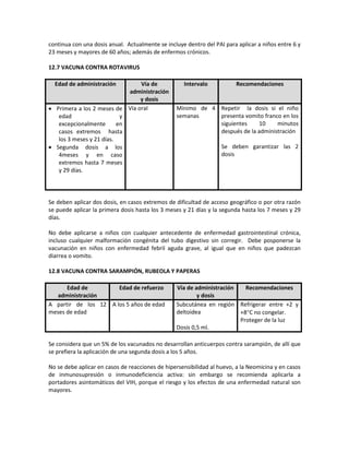 continua con una dosis anual. Actualmente se incluye dentro del PAI para aplicar a niños entre 6 y
23 meses y mayores de 60 años; además de enfermos crónicos.
12.7 VACUNA CONTRA ROTAVIRUS
Edad de administración Vía de
administración
y dosis
Intervalo Recomendaciones
• Primera a los 2 meses de
edad y
excepcionalmente en
casos extremos hasta
los 3 meses y 21 días.
• Segunda dosis a los
4meses y en caso
extremos hasta 7 meses
y 29 días.
Vía oral Mínimo de 4
semanas
Repetir la dosis si el niño
presenta vomito franco en los
siguientes 10 minutos
después de la administración
Se deben garantizar las 2
dosis
Se deben aplicar dos dosis, en casos extremos de dificultad de acceso geográfico o por otra razón
se puede aplicar la primera dosis hasta los 3 meses y 21 días y la segunda hasta los 7 meses y 29
días.
No debe aplicarse a niños con cualquier antecedente de enfermedad gastrointestinal crónica,
incluso cualquier malformación congénita del tubo digestivo sin corregir. Debe posponerse la
vacunación en niños con enfermedad febril aguda grave, al igual que en niños que padezcan
diarrea o vomito.
12.8 VACUNA CONTRA SARAMPIÓN, RUBEOLA Y PAPERAS
Edad de
administración
Edad de refuerzo Vía de administración
y dosis
Recomendaciones
A partir de los 12
meses de edad
A los 5 años de edad Subcutánea en región
deltoidea
Dosis 0,5 ml.
Refrigerar entre +2 y
+8°C no congelar.
Proteger de la luz
Se considera que un 5% de los vacunados no desarrollan anticuerpos contra sarampión, de allí que
se prefiera la aplicación de una segunda dosis a los 5 años.
No se debe aplicar en casos de reacciones de hipersensibilidad al huevo, a la Neomicina y en casos
de inmunosupresión o inmunodeficiencia activa: sin embargo se recomienda aplicarla a
portadores asintomáticos del VIH, porque el riesgo y los efectos de una enfermedad natural son
mayores.
 