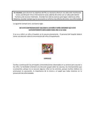 En resumen, para alcanzar los objetivos del PAI, es necesario efectuar una adecuada movilización
social, coordinación intra e intersectorial social, además de contar con un adecuado talento
humano y de recursos materiales. Grandes han sido los avances para lograr coberturas útiles.
Debemos recordar siempre que la vacunación es la forma más efectiva de evitar una enfermedad.
La siguiente siempre será una buena regla:
NO ESTÁ CONTRAINDICADO VACUNAR A UN NIÑO O NIÑA ENFERMO QUE ESTÁ
SUFICIENTEMENTE BIEN COMO PARA IRSE A SU CASA
Si se va a referir un niño al hospital, no lo vacune previamente. El personal del hospital deberá
tomar una decisión sobre la inmunización del niño al hospitalizarlo.
EJERCICIO
Escriba a continuación las principales contraindicaciones observadas en su servicio para vacunar a
los niños: Su facilitador orientará una discusión grupal sobre las vacunas, los inconvenientes que
se presentan, porque no se vacunan algunos niños en los servicios, porque muchos médicos no
promueven la vacunación, la importancia de la misma y el papel que todos tenemos en la
prevención de enfermedades.
 