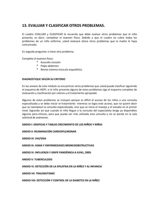 13. EVALUAR Y CLASIFICAR OTROS PROBLEMAS.
El cuadro EVALUAR y CLASIFICAR le recuerda que debe evaluar otros problemas que el niño
presenta, es decir, completar el examen físico. Debido a que el cuadro no cubre todos los
problemas de un niño enfermo, usted evaluará ahora otros problemas que la madre le haya
comunicado.
En seguida preguntar si tiene otro problema:
Complete el examen físico:
 Ausculte corazón
 Palpe abdomen
 Revise sistema músculo esquelético
DIAGNOSTIQUE SEGÚN SU CRITERIO
En los anexos de este módulo se encuentran otros problemas que usted puede clasificar siguiendo
el esquema de AIEPI, si el niño presenta alguno de estos problemas siga el esquema completo de
evaluación y clasificación por colores y el tratamiento apropiado.
Algunos de estos problemas se incluyen porque es difícil el acceso de los niños a una consulta
especializada y se debe iniciar el tratamiento mientras se logra este acceso, que no quiere decir
que se reemplace la consulta especializada, sino que se inicia el manejo y el estudio en el primer
nivel, logrando así que cuando el niño llegue a la consulta del especialista tenga ya disponibles
algunos para-clínicos, para que pueda ser más utilizada esta consulta y no se pierda en la sola
solicitud de exámenes.
ANEXO I: GRAFICAS Y TABLAS CRECIMIENTO DE LOS NIÑOS Y NIÑAS
ANEXO II: REANIMACIÓN CARDIOPULMONAR
ANEXO III: VIH/SIDA
ANEXO III: ASMA Y ENFERMEDADES BRONCOOBSTRUCTIVAS
ANEXO IV: INFLUENZA Y GRIPE PANDÉMICA A H1N1, 2009.
ANEXO V: TUBERCULOSIS
ANEXO VI: DETECCIÓN DE LA EPILEPSIA EN LA NIÑEZ Y AL INFANCIA
ANEXO VII: TRAUMATISMO
ANEXO VIII: DETECCIÓN Y CONTROL DE LA DIABETES EN LA NIÑEZ
 