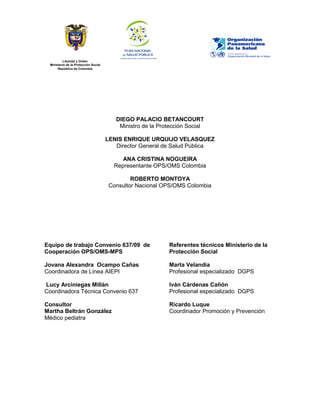 Libertad y Orden
Ministerio de la Protección Social
República de Colombia
DIEGO PALACIO BETANCOURT
Ministro de la Protección Social
LENIS ENRIQUE URQUIJO VELASQUEZ
Director General de Salud Pública
ANA CRISTINA NOGUEIRA
Representante OPS/OMS Colombia
ROBERTO MONTOYA
Consultor Nacional OPS/OMS Colombia
Equipo de trabajo Convenio 637/09 de
Cooperación OPS/OMS-MPS
Jovana Alexandra Ocampo Cañas
Coordinadora de Línea AIEPI
Lucy Arciniegas Millán
Coordinadora Técnica Convenio 637
Consultor
Martha Beltrán González
Médico pediatra
Referentes técnicos Ministerio de la
Protección Social
Marta Velandia
Profesional especializado DGPS
Iván Cárdenas Cañón
Profesional especializado DGPS
Ricardo Luque
Coordinador Promoción y Prevención
 