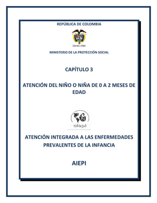 REPÚBLICA DE COLOMBIA
MINISTERIO DE LA PROTECCIÓN SOCIAL
CAPÍTULO 3
ATENCIÓN DEL NIÑO O NIÑA DE 0 A 2 MESES DE
EDAD
ATENCIÓN INTEGRADA A LAS ENFERMEDADES
PREVALENTES DE LA INFANCIA
AIEPI
 
